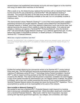 7
several hackers had established administrator accounts and were logged on to the machine
and using it to attack other machines on the Internet.
After a week or so, this federal bureau replaced the hard drive with an identical fresh install,
but this time the PC was protected by a Sentinel IPS™ IPS with Network Cloaking™
activated. The machine has been on the web since the fall of 2003 and has never been
compromised. The PC is still perfectly available on the web, but it is completely invisible to
malicious users.
This demonstration shows "Network Cloaking™” is one of the most powerful tools available in
preventing intrusions into private networks. Hackers cannot determine if the Sentinel IPS™
Protected network is “cloaked” and if they attempt to determine if such may be the case, their
attempt becomes the cause of their inability to make the determination. If an external user
initiates a malicious act against a “Sentinel IPS™ Protected Network”, then the Sentinel
IPS™ will automatically engage Network Cloaking™ as a defense against that user. It is this
feature that makes it impossible to portscan, or stealth portscan, or Penetration Test a
Sentinel IPS™ Protected Network.
What does a typical installation look like?
Generally, The Sentinel IPS™ IPS is installed as a Layer 2 Bridge, behind your network's router, and in front of
your current firewall. Most Sentinel IPS™s are installed on networks with access to the Internet through a T1
connection.
EcoNet first started deploying the commercial version of its Sentinel IPS™ product almost
three years ago. The first significant technical accomplishment was active remediation of
malicious IP addresses using AP-Core™ Technology (Active Packet Correlation). Sentinel
IPS™ is able to inspect and drop packets so fast that the destination IP address appears
unused to the offender. This means that the packet is inspected, correlated, the event logged,
a copy of the packet recorded for administrative use, the network admin is alerted, the packet
is dropped, and a new rule is written preventing the source IP from communicating with the
Sentinel Protected Network before the packet can leave the Sentinel IPS™ Appliance. This is
accomplished so quickly as to be imperceptible to the users of the network.
How invisible is Network Cloaking™?
We wanted to see how a Sentinel IPS™ Protected Network might respond to a hacking
tool or strong scan vulnerability assessment tool. What information would such a tool yield
from a Sentinel Protected Network. Billy Austin, CSO for Saint Corporation, has been
working with high-level government agencies, top colleges, and universities, and major
 