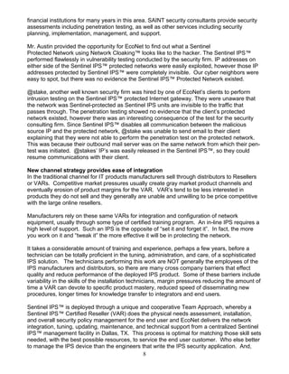 8
financial institutions for many years in this area. SAINT security consultants provide security
assessments including penetration testing, as well as other services including security
planning, implementation, management, and support.
Mr. Austin provided the opportunity for EcoNet to find out what a Sentinel
Protected Network using Network Cloaking™ looks like to the hacker. The Sentinel IPS™
performed flawlessly in vulnerability testing conducted by the security firm. IP addresses on
either side of the Sentinel IPS™ protected networks were easily exploited, however those IP
addresses protected by Sentinel IPS™ were completely invisible. Our cyber neighbors were
easy to spot, but there was no evidence the Sentinel IPS™ Protected Network existed.
@stake, another well known security firm was hired by one of EcoNet’s clients to perform
intrusion testing on the Sentinel IPS™ protected Internet gateway. They were unaware that
the network was Sentinel-protected as Sentinel IPS units are invisible to the traffic that
passes through. The penetration testing showed no evidence that the client’s protected
network existed, however there was an interesting consequence of the test for the security
consulting firm. Since Sentinel IPS™ disables all communication between the malicious
source IP and the protected network, @stake was unable to send email to their client
explaining that they were not able to perform the penetration test on the protected network.
This was because their outbound mail server was on the same network from which their pen-
test was initiated. @stakes’ IP’s was easily released in the Sentinel IPS™, so they could
resume communications with their client.
New channel strategy provides ease of integration
In the traditional channel for IT products manufacturers sell through distributors to Resellers
or VARs. Competitive market pressures usually create gray market product channels and
eventually erosion of product margins for the VAR. VAR’s tend to be less interested in
products they do not sell and they generally are unable and unwilling to be price competitive
with the large online resellers.
Manufacturers rely on these same VARs for integration and configuration of network
equipment, usually through some type of certified training program. An in-line IPS requires a
high level of support. Such an IPS is the opposite of “set it and forget it”. In fact, the more
you work on it and “tweak it” the more effective it will be in protecting the network.
It takes a considerable amount of training and experience, perhaps a few years, before a
technician can be totally proficient in the tuning, administration, and care, of a sophisticated
IPS solution. The technicians performing this work are NOT generally the employees of the
IPS manufacturers and distributors, so there are many cross company barriers that effect
quality and reduce performance of the deployed IPS product. Some of these barriers include
variability in the skills of the installation technicians, margin pressures reducing the amount of
time a VAR can devote to specific product mastery, reduced speed of disseminating new
procedures, longer times for knowledge transfer to integrators and end users.
Sentinel IPS™ is deployed through a unique and cooperative Team Approach, whereby a
Sentinel IPS™ Certified Reseller (VAR) does the physical needs assessment, installation,
and overall security policy management for the end user and EcoNet delivers the network
integration, tuning, updating, maintenance, and technical support from a centralized Sentinel
IPS™ management facility in Dallas, TX. This process is optimal for matching those skill sets
needed, with the best possible resources, to service the end user customer. Who else better
to manage the IPS device than the engineers that write the IPS security application. And,
 
