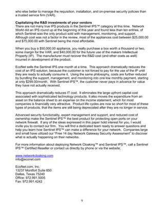 9
who else better to manage the requisition, installation, and on-premise security policies than
a trusted service firm (VAR).
Capitalizing the R&D investments of your vendors
There are not many true IPS products in the Sentinel IPS™ category at this time. Network
World did an IPS round up at the beginning of this year and found less than ten entries, of
which Sentinel was the only product sold with management, monitoring, and support.
Although cost was not a factor in the review, most of the appliances cost between $25,000.00
and $75,000.00 with Sentinel being the most affordable.
When you buy a $50,000.00 appliance, you really purchase a box worth a thousand or two,
some margin for the VAR, and $40,000.00 for the future use of the makers Intellectual
Property (IP). The manufacturer must recover the R&D cost (and other costs as well)
incurred in development of the product.
EcoNet sells the Sentinel IPS one month at a time. This approach dramatically reduces the
cost of an IPS solution, because the customer is not forced to pay for the use of the IP until
they are ready to actually consume it. Using the same philosophy, costs are further reduced
by bundling the support, management, and monitoring into one low monthly payment, starting
at only $299.00/month. With Sentinel IPS™, the customer never pays in advance for value
they have not actually received.
This approach dramatically reduces IT cost. It eliminates the large upfront capital cost
associated with sophisticated technology products. It also moves the expenditure from an
asset on the balance sheet to an expense on the income statement, which for most
companies is financially very attractive. Product life cycles are now so short for most of these
types of products, that the items are still being depreciated after they are no longer in service.
Advanced security functionality, expert management and support, and reduced cost of
ownership make the Sentinel IPS™ the best product for protecting open ports on your
network firewall. If any of the ideas expressed in this paper hold interest for you, I would
invite you to contact our firm. You will find a dedicated team ready to answer questions and
help you learn how Sentinel IPS™ can make a difference for your network. Companies large
and small have utilized our “Free 14 day Network Gateway Security Assessment” to discover
what is actually happening on their networks.
For more information about deploying Network Cloaking™ and Sentinel IPS™, call a Sentinel
IPS™ Certified Reseller or contact us directly by phone or via the website;
www.networkcloaking.com
info@econet.com
EcoNet.com, Inc.
13237 Montfort Suite 850
Dallas, Texas 75240
Office: 972.991.5005
Fax: 972.991.4242
 