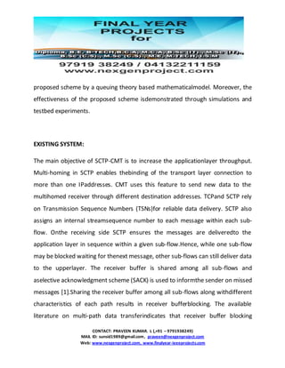 CONTACT: PRAVEEN KUMAR. L (,+91 – 9791938249)
MAIL ID: sunsid1989@gmail.com, praveen@nexgenproject.com
Web: www.nexgenproject.com, www.finalyear-ieeeprojects.com
proposed scheme by a queuing theory based mathematicalmodel. Moreover, the
effectiveness of the proposed scheme isdemonstrated through simulations and
testbed experiments.
EXISTING SYSTEM:
The main objective of SCTP-CMT is to increase the applicationlayer throughput.
Multi-homing in SCTP enables thebinding of the transport layer connection to
more than one IPaddresses. CMT uses this feature to send new data to the
multihomed receiver through different destination addresses. TCPand SCTP rely
on Transmission Sequence Numbers (TSNs)for reliable data delivery. SCTP also
assigns an internal streamsequence number to each message within each sub-
flow. Onthe receiving side SCTP ensures the messages are deliveredto the
application layer in sequence within a given sub-flow.Hence, while one sub-flow
may be blocked waiting for thenext message, other sub-flows can still deliver data
to the upperlayer. The receiver buffer is shared among all sub-flows and
aselective acknowledgment scheme (SACK) is used to informthe sender on missed
messages [1].Sharing the receiver buffer among all sub-flows along withdifferent
characteristics of each path results in receiver bufferblocking. The available
literature on multi-path data transferindicates that receiver buffer blocking
 