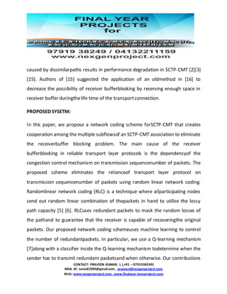 CONTACT: PRAVEEN KUMAR. L (,+91 – 9791938249)
MAIL ID: sunsid1989@gmail.com, praveen@nexgenproject.com
Web: www.nexgenproject.com, www.finalyear-ieeeprojects.com
caused by dissimilarpaths results in performance degradation in SCTP-CMT [2][3]
[15]. Authors of [15] suggested the application of an oldmethod in [16] to
decrease the possibility of receiver bufferblocking by reserving enough space in
receiver buffer duringthelife time of the transportconnection.
PROPOSED SYSETM:
In this paper, we propose a network coding scheme forSCTP-CMT that creates
cooperation among the multiple subflowsof an SCTP-CMT association to eliminate
the receiverbuffer blocking problem. The main cause of the receiver
bufferblocking in reliable transport layer protocols is the dependencyof the
congestion control mechanism on transmission sequencenumber of packets. The
proposed scheme eliminates the relianceof transport layer protocol on
transmission sequencenumber of packets using random linear network coding.
Randomlinear network coding (RLC) is a technique where allparticipating nodes
send out random linear combination of thepackets in hand to utilize the lossy
path capacity [5] [6]. RLCuses redundant packets to mask the random losses of
the pathand to guarantee that the receiver is capable of recoveringthe original
packets. Our proposed network coding schemeuses machine learning to control
the number of redundantpackets. In particular, we use a Q-learning mechanism
[7]along with a classifier inside the Q-learning mechanism todetermine when the
sender has to transmit redundant packetsand when otherwise. Our contributions
 