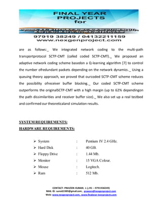 CONTACT: PRAVEEN KUMAR. L (,+91 – 9791938249)
MAIL ID: sunsid1989@gmail.com, praveen@nexgenproject.com
Web: www.nexgenproject.com, www.finalyear-ieeeprojects.com
are as follows:_ We integrated network coding to the multi-path
transportprotocol SCTP-CMT (called coded SCTP-CMT)._ We proposed an
adaptive network coding scheme basedon a Q-learning algorithm [7] to control
the number ofredundant packets depending on the network dynamics._ Using a
queuing theory approach, we proved that ourcoded SCTP-CMT scheme reduces
the possibility ofreceiver buffer blocking._ Our coded SCTP-CMT scheme
outperforms the originalSCTP-CMT with a high margin (up to 62% dependingon
the path dissimilarities and receiver buffer size)._ We also set up a real testbed
and confirmed our theoreticaland simulation results.
SYSTEM REQUIREMENTS:
HARDWARE REQUIREMENTS:
 System : Pentium IV 2.4 GHz.
 Hard Disk : 40 GB.
 Floppy Drive : 1.44 Mb.
 Monitor : 15 VGA Colour.
 Mouse : Logitech.
 Ram : 512 Mb.
 