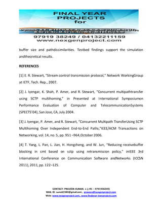 CONTACT: PRAVEEN KUMAR. L (,+91 – 9791938249)
MAIL ID: sunsid1989@gmail.com, praveen@nexgenproject.com
Web: www.nexgenproject.com, www.finalyear-ieeeprojects.com
buffer size and pathdissimilarities. Testbed findings support the simulation
andtheoretical results.
REFERENCES
[1] E. R. Stewart, “Stream control transmission protocol,” Network WorkingGroup
at IETF, Tech. Rep., 2007.
[2] J. Iyengar, K. Shah, P. Amer, and R. Stewart, “Concurrent multipathtransfer
using SCTP multihoming,” in Presented at International Symposiumon
Performance Evaluation of Computer and TelecommunicationSystems
(SPECTS’04), San Jose, CA, July 2004.
[3] J. Iyengar, P. Amer, and R. Stewart, “Concurrent Multipath TransferUsing SCTP
Multihoming Over Independent End-to-End Paths,”IEEE/ACM Transactions on
Networking, vol. 14, no. 5, pp. 951 –964,October 2006.
[4] T. Yang, L. Pan, L. Jian, H. Hongcheng, and W. Jun, “Reducing receivebuffer
blocking in cmt based on sctp using retransmission policy,” inIEEE 3rd
International Conference on Communication Software andNetworks (ICCSN
2011), 2011, pp. 122–125.
 
