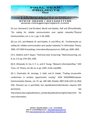 CONTACT: PRAVEEN KUMAR. L (,+91 – 9791938249)
MAIL ID: sunsid1989@gmail.com, praveen@nexgenproject.com
Web: www.nexgenproject.com, www.finalyear-ieeeprojects.com
[5] Lun, Desmond S and M´edard, Muriel and Koetter, Ralf and Effros,Michelle,
“On coding for reliable communication over packet networks,”Physical
Communication, vol. 1, no. 1, pp. 3–20, 2008.
[6] Lun, D.S. and Medard, M. and Koetter, R. and Effros, M., “Furtherresults on
coding for reliable communication over packet networks,”in Information Theory,
2005. ISIT2005.Proceedings. InternationalSymposiumon, 2005, pp. 1848–1852.
[7] C. Watkins and P. Dayan, “Technical note: Q-learning,” MachineLearning, vol.
8, no. 3-4, pp. 279–292, 1992.
[8] R. Ahlswede, N. Cai, S.-Y. Li, and R. Yeung, “Network informationflow,” IEEE
Trans. Inf. Theory, vol. 46, no. 4, pp. 1204 –1216, July2000.
[9] S. Chachulski, M. Jennings, S. Katti, and D. Katabi, “Trading structurefor
randomness in wireless opportunistic routing,” ACM SIGCOMMComputer
Communication Review, vol. 37, pp. 169–180, October 2007.1536-1233 (c) 2016
IEEE. Personal use is permitted, but republication/redistribution requires IEEE
permission. See
http://www.ieee.org/publications_standards/publications/rights/index.html for
more information.
 
