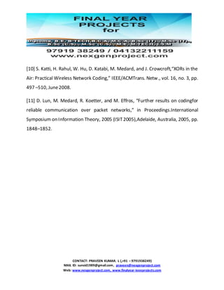 CONTACT: PRAVEEN KUMAR. L (,+91 – 9791938249)
MAIL ID: sunsid1989@gmail.com, praveen@nexgenproject.com
Web: www.nexgenproject.com, www.finalyear-ieeeprojects.com
[10] S. Katti, H. Rahul, W. Hu, D. Katabi, M. Medard, and J. Crowcroft,“XORs in the
Air: Practical Wireless Network Coding,” IEEE/ACMTrans. Netw., vol. 16, no. 3, pp.
497 –510, June2008.
[11] D. Lun, M. Medard, R. Koetter, and M. Effros, “Further results on codingfor
reliable communication over packet networks,” in Proceedings.International
Symposium on Information Theory, 2005 (ISIT2005),Adelaide, Australia, 2005, pp.
1848–1852.
 