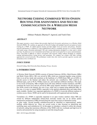 International Journal of Computer Networks & Communications (IJCNC) Vol.6, No.6, November 2014 
NETWORK CODING COMBINED WITH ONION 
ROUTING FOR ANONYMOUS AND SECURE 
COMMUNICATION IN A WIRELESS MESH 
NETWORK 
Abhinav Prakash, Dharma P. Agrawal, and Yunli Chen 
ABSTRACT 
This paper presents a novel scheme that provides high level of security and privacy in a Wireless Mesh 
Network (WMN). We combine an approach of Network Coding with multiple layered encryption of onion 
routing for a WMN. An added superior feature provides higher level of security and privacy. Sensitive 
network information is confined to 1-hop neighborhood which is available anyways in a wireless medium 
with nodes using a bivariate polynomial. The only routing information divulged to a relay node is about 
next hop. No plain text is ever transmitted and all data can only be decrypted by its source and destination. 
Prior work finds it difficult to enforce encryption with network coding without divulging in complete 
routing information,hence losing privacy and anonymity. We compare our scheme with other existing 
approach for several networks. The preliminary results show this work to provide superior security and 
anonymity at low overhead cost. 
INDEX TERMS 
Network Coding, Mesh Networks,Onion Routing, Privacy, Security. 
I. INTRODUCTION 
A Wireless Mesh Network (WMN) consists of Internet Gateways (IGWs), Mesh Routers (MRs) 
and Mesh Clients (MCs). MCs are served by MRs which are connected together using wireless 
links in an ad hoc mode and constitute as the backbone of a WMN.Some MRs act as IGWs to 
provide access to the Internet and makes the network very costeffective. MRs could be of 
different types, such as Wi-Fi, WiMax routers etc. and could have different interfaces. This leads 
to two levels of hierarchy, MRs at higher level with many different wireless interfaces, and MCs 
constitute the lower level and are served by MRs using separate interfaces with the presence of 
few IGWs wired to the Internet, the cost is low, while easy to expand using additional MRs. In 
this way, it is easy to expand WMNs, especially in the sparsely populated areas and makes them 
easily scalable. Another very important application of a WMN is to provide different medium of 
wireless access. Hence, WMN can be said to be dynamically self-organized and auto-healing. 
Versatilities of a WMN is especially important in an open wireless medium where MRs are 
owned by different independent entities.Such networks mainly rely on an ad-hoc packet 
transmission mechanism as MRs forward along the route from source to destination acting 
as relay nodes. Several possible misbehaviorscould be identified as impersonations, packet 
sniffing, selfish behavior etc. There are several works to date focusing on identifying and 
rectifying many such misbehavior [1]. In this paper we introduce a scheme to utilize the concept 
of network coding that maximizes efficiency of the WMN with low overheads and high level of 
security and anonymity by using encryption at each link along the path. 
DOI : 10.5121/ijcnc.2014.6601 1 
 
