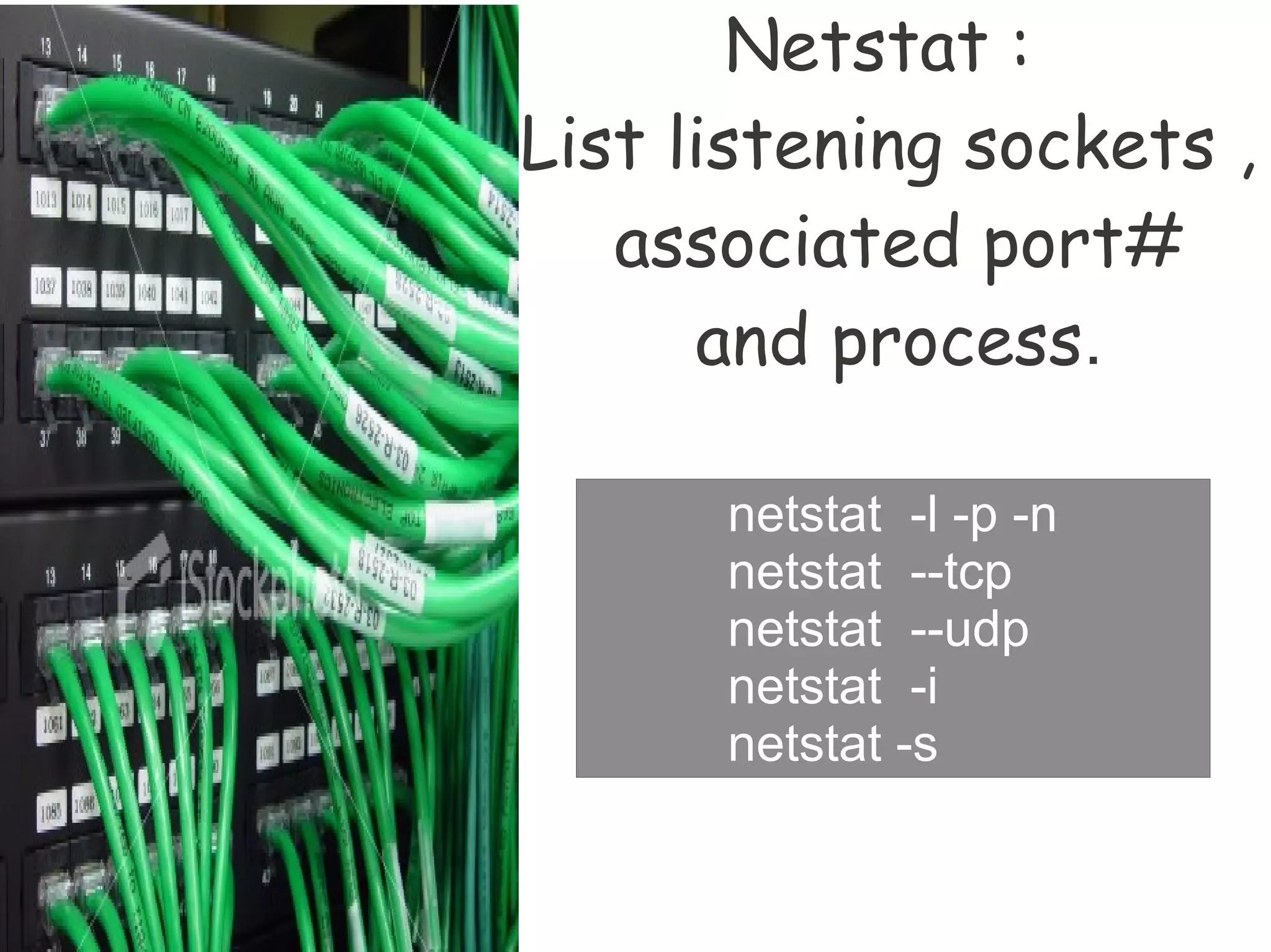 Netstat :
List listening sockets ,
   associated port#
      and process.

      netstat -l -p -n
      netstat --tcp
      netstat --udp
      netstat -i
      netstat -s
 