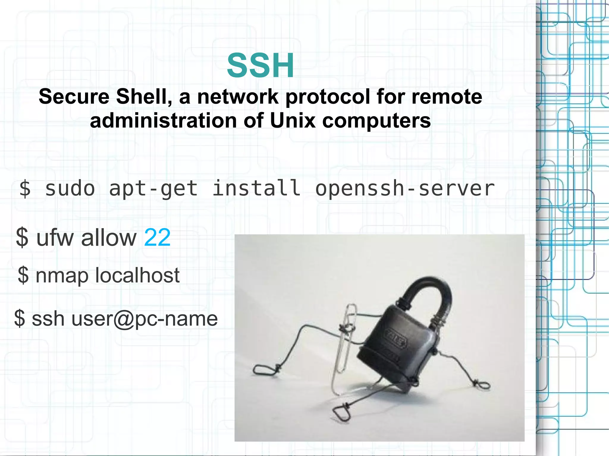 SSH
  Secure Shell, a network protocol for remote
      administration of Unix computers


$ sudo apt-get install openssh-server

$ ufw allow 22
$ nmap localhost

$ ssh user@pc-name
 