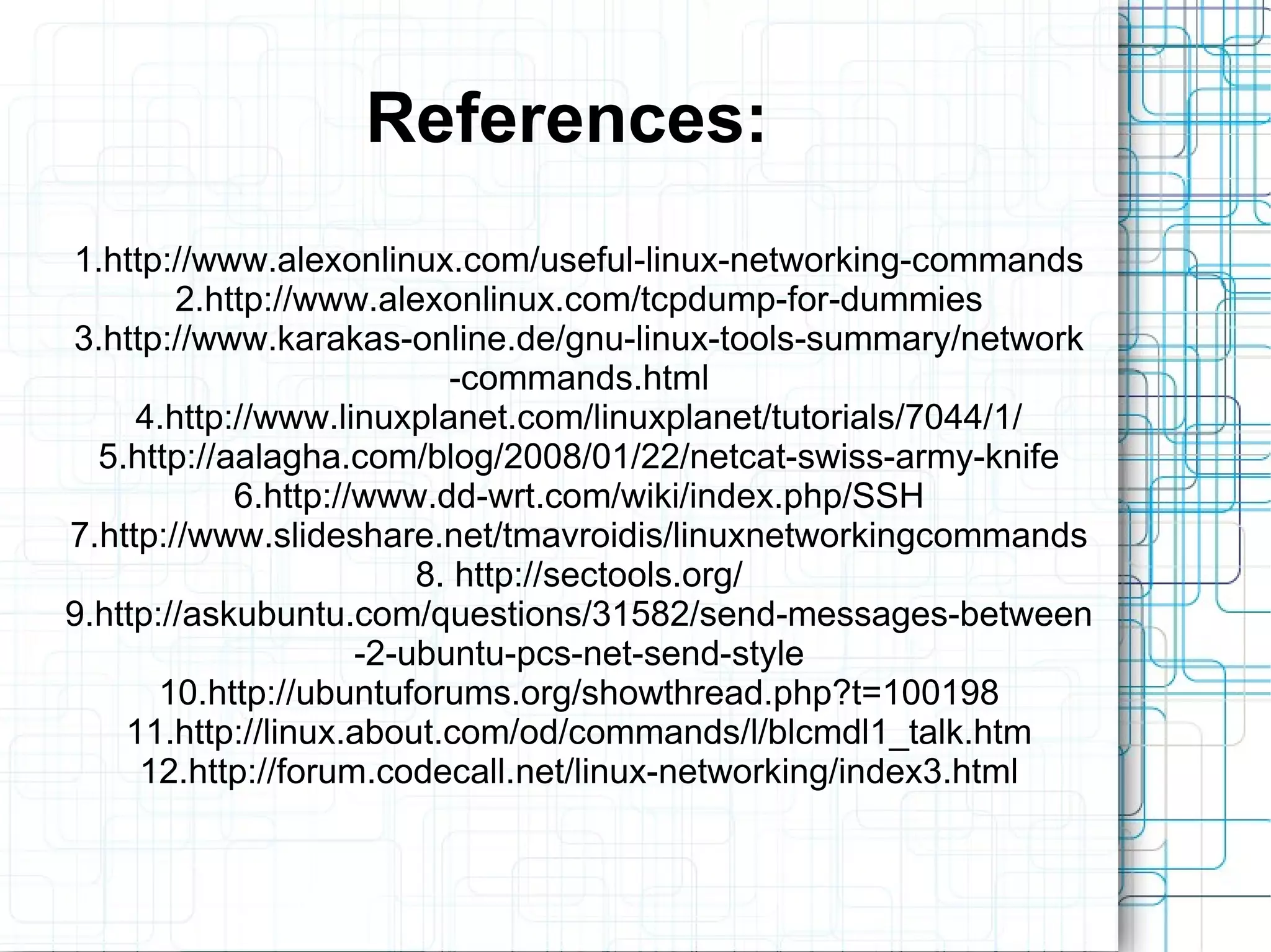 References:
1.http://www.alexonlinux.com/useful-linux-networking-commands
        2.http://www.alexonlinux.com/tcpdump-for-dummies
3.http://www.karakas-online.de/gnu-linux-tools-summary/network
                           -commands.html
     4.http://www.linuxplanet.com/linuxplanet/tutorials/7044/1/
  5.http://aalagha.com/blog/2008/01/22/netcat-swiss-army-knife
            6.http://www.dd-wrt.com/wiki/index.php/SSH
7.http://www.slideshare.net/tmavroidis/linuxnetworkingcommands
                         8. http://sectools.org/
9.http://askubuntu.com/questions/31582/send-messages-between
                     -2-ubuntu-pcs-net-send-style
       10.http://ubuntuforums.org/showthread.php?t=100198
    11.http://linux.about.com/od/commands/l/blcmdl1_talk.htm
     12.http://forum.codecall.net/linux-networking/index3.html
 