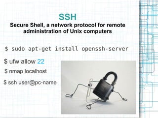 SSH
  Secure Shell, a network protocol for remote
      administration of Unix computers


$ sudo apt-get install openssh-server

$ ufw allow 22
$ nmap localhost

$ ssh user@pc-name
 