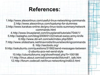 References:
1.http://www.alexonlinux.com/useful-linux-networking-commands
        2.http://www.alexonlinux.com/tcpdump-for-dummies
3.http://www.karakas-online.de/gnu-linux-tools-summary/network
                           -commands.html
     4.http://www.linuxplanet.com/linuxplanet/tutorials/7044/1/
  5.http://aalagha.com/blog/2008/01/22/netcat-swiss-army-knife
            6.http://www.dd-wrt.com/wiki/index.php/SSH
7.http://www.slideshare.net/tmavroidis/linuxnetworkingcommands
                         8. http://sectools.org/
9.http://askubuntu.com/questions/31582/send-messages-between
                     -2-ubuntu-pcs-net-send-style
       10.http://ubuntuforums.org/showthread.php?t=100198
    11.http://linux.about.com/od/commands/l/blcmdl1_talk.htm
     12.http://forum.codecall.net/linux-networking/index3.html
 