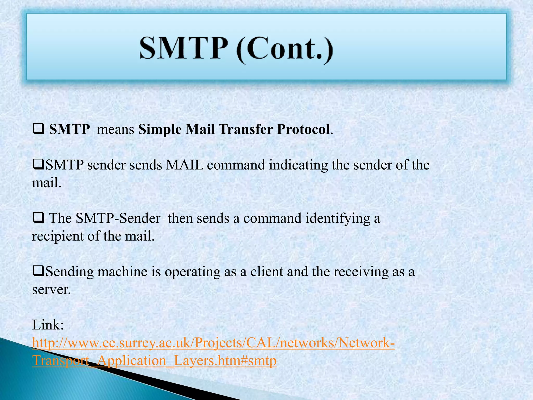  SMTP means Simple Mail Transfer Protocol.
SMTP sender sends MAIL command indicating the sender of the
mail.
 The SMTP-Sender then sends a command identifying a
recipient of the mail.
Sending machine is operating as a client and the receiving as a
server.
Link:
http://www.ee.surrey.ac.uk/Projects/CAL/networks/Network-
Transport_Application_Layers.htm#smtp
 