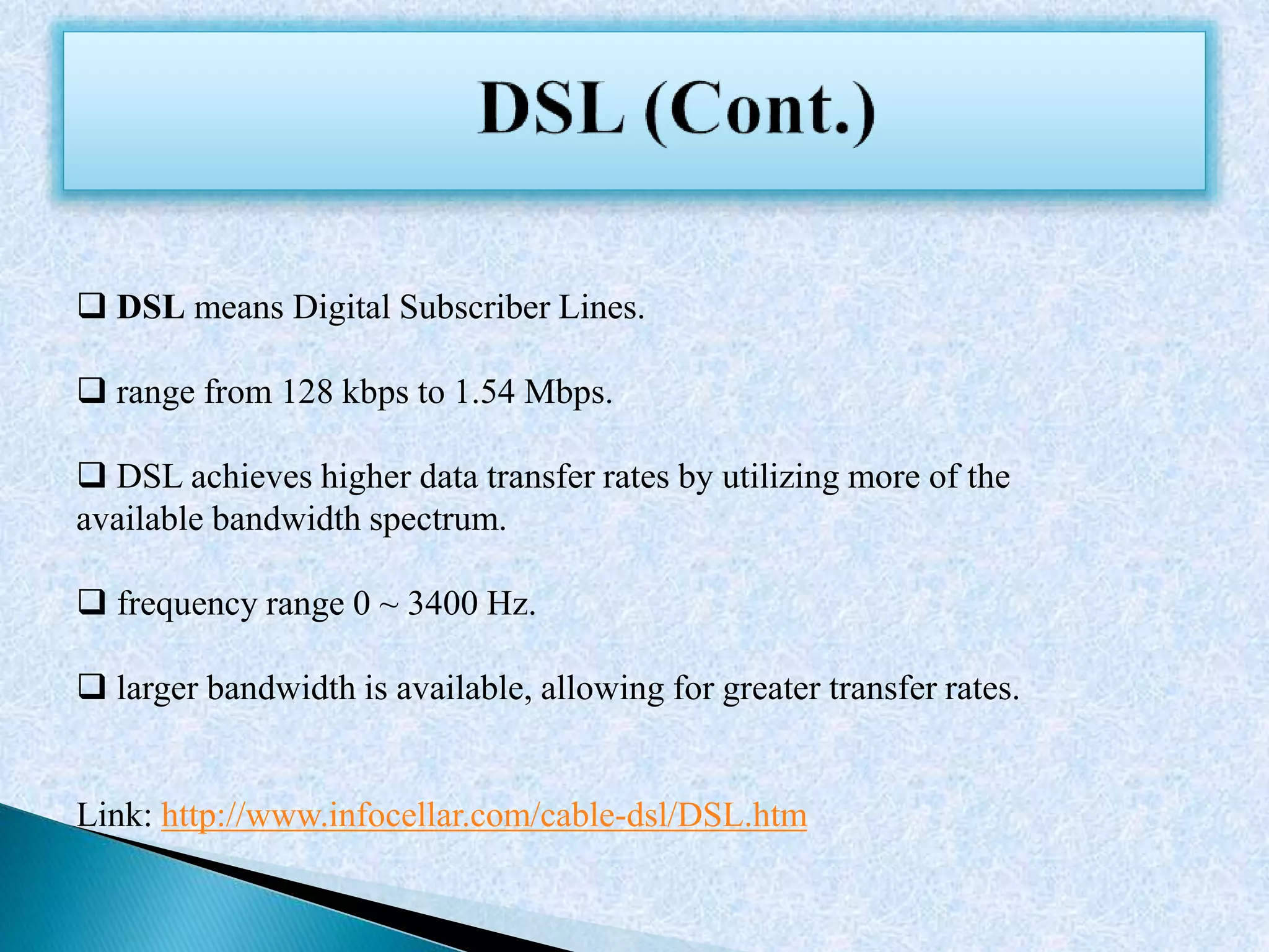  DSL means Digital Subscriber Lines.
 range from 128 kbps to 1.54 Mbps.
 DSL achieves higher data transfer rates by utilizing more of the
available bandwidth spectrum.
 frequency range 0 ~ 3400 Hz.
 larger bandwidth is available, allowing for greater transfer rates.
Link: http://www.infocellar.com/cable-dsl/DSL.htm
 