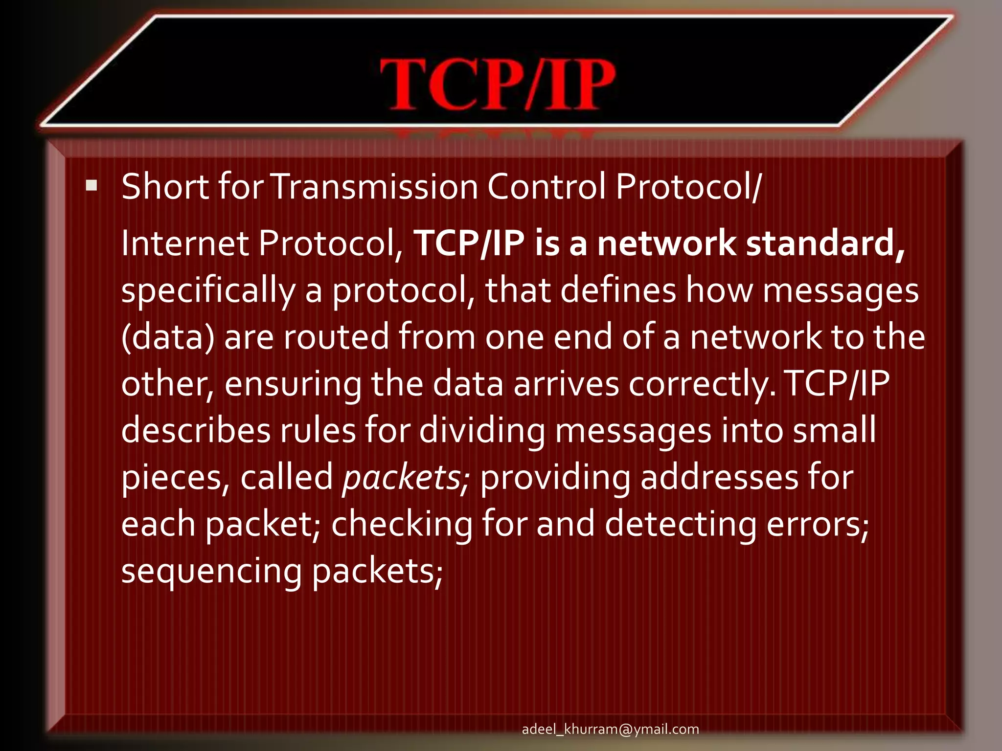  Short forTransmission Control Protocol/ 
Internet Protocol, TCP/IP is a network standard, 
specifically a protocol, that defines how messages 
(data) are routed from one end of a network to the 
other, ensuring the data arrives correctly. TCP/IP 
describes rules for dividing messages into small 
pieces, called packets; providing addresses for 
each packet; checking for and detecting errors; 
sequencing packets; 
adeel_khurram@ymail.com 
 