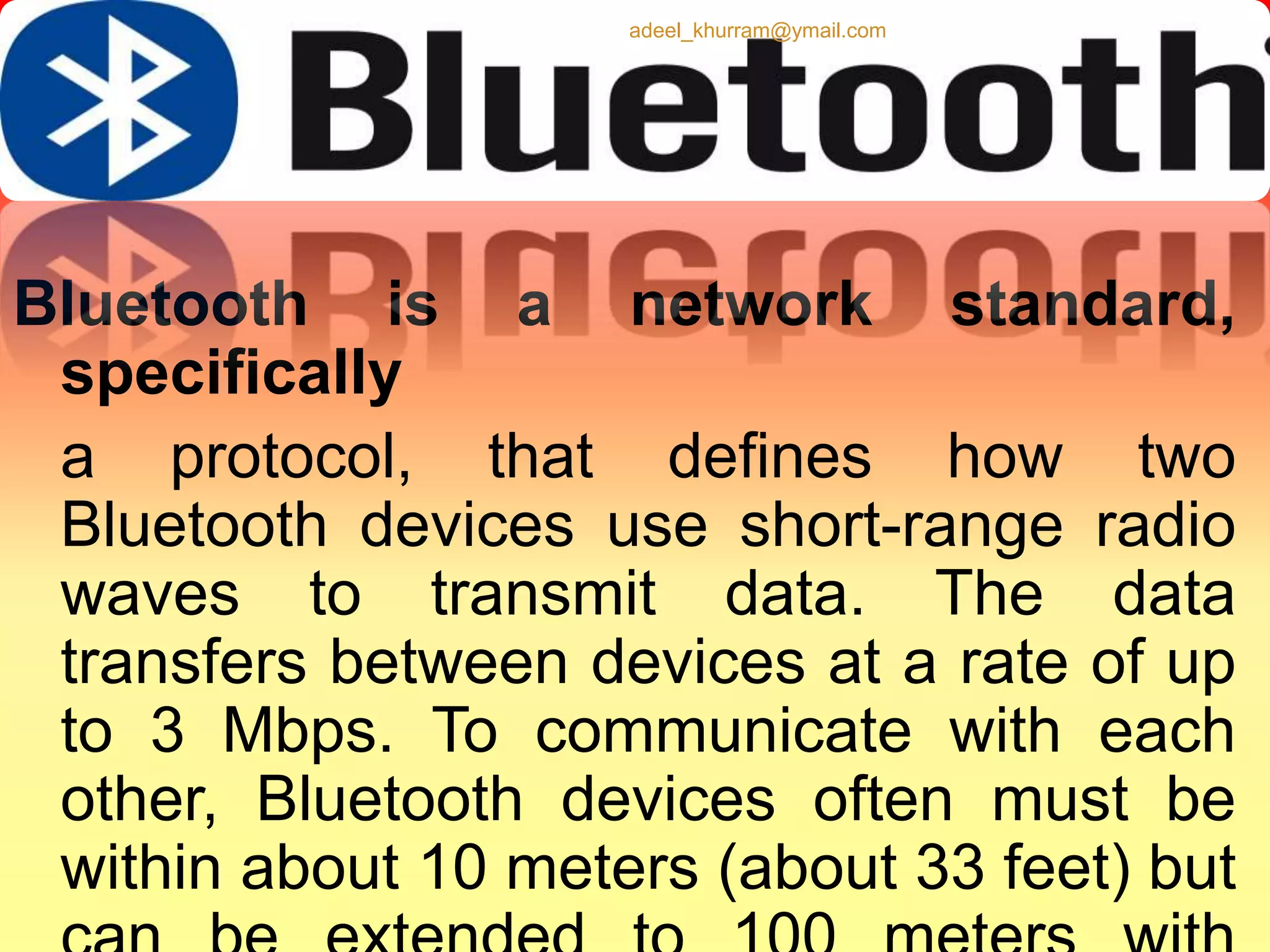 adeel_khurram@ymail.com 
Bluetooth is a network standard, 
specifically 
a protocol, that defines how two 
Bluetooth devices use short-range radio 
waves to transmit data. The data 
transfers between devices at a rate of up 
to 3 Mbps. To communicate with each 
other, Bluetooth devices often must be 
within about 10 meters (about 33 feet) but 
can be extended to 100 meters with 
 