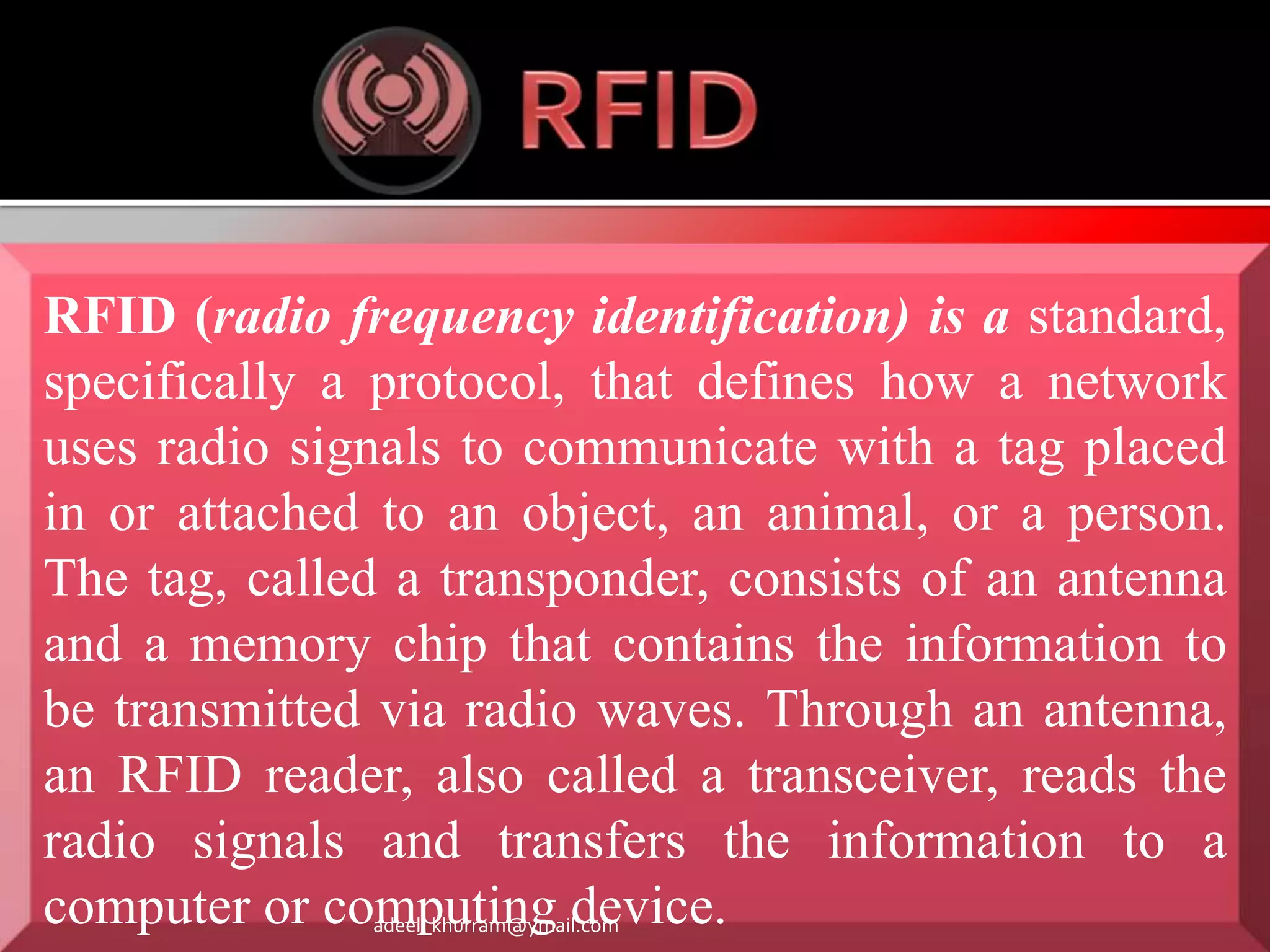 RFID (radio frequency identification) is a standard, 
specifically a protocol, that defines how a network 
uses radio signals to communicate with a tag placed 
in or attached to an object, an animal, or a person. 
The tag, called a transponder, consists of an antenna 
and a memory chip that contains the information to 
be transmitted via radio waves. Through an antenna, 
an RFID reader, also called a transceiver, reads the 
radio signals and transfers the information to a 
computer or computing device. adeel_khurram@ymail.com 
 
