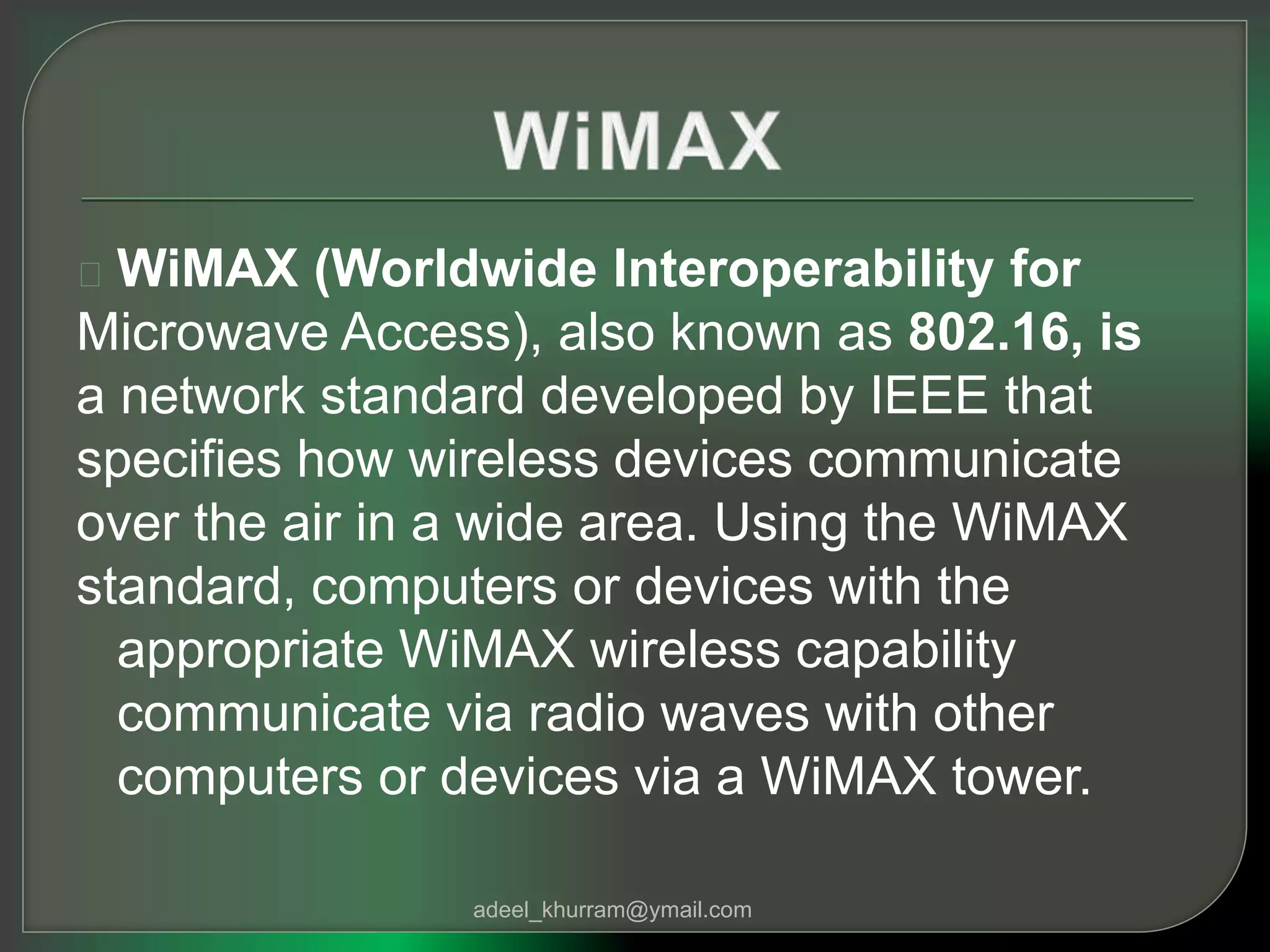 WiMAX (Worldwide Interoperability for 
Microwave Access), also known as 802.16, is 
a network standard developed by IEEE that 
specifies how wireless devices communicate 
over the air in a wide area. Using the WiMAX 
standard, computers or devices with the 
appropriate WiMAX wireless capability 
communicate via radio waves with other 
computers or devices via a WiMAX tower. 
adeel_khurram@ymail.com 
 