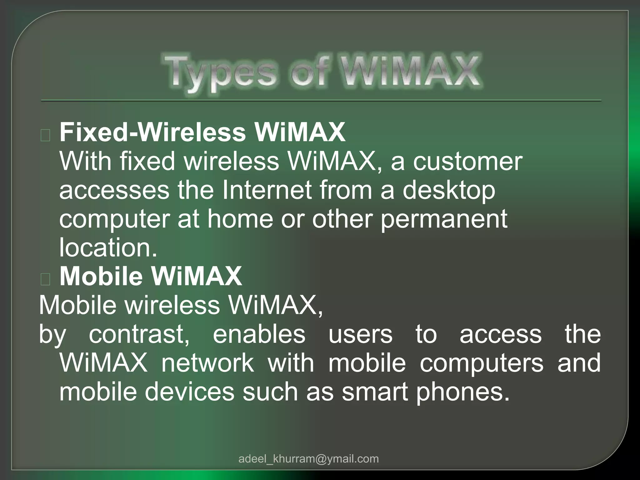 Fixed-Wireless WiMAX 
With fixed wireless WiMAX, a customer 
accesses the Internet from a desktop 
computer at home or other permanent 
location. 
Mobile WiMAX 
Mobile wireless WiMAX, 
by contrast, enables users to access the 
WiMAX network with mobile computers and 
mobile devices such as smart phones. 
adeel_khurram@ymail.com 
 