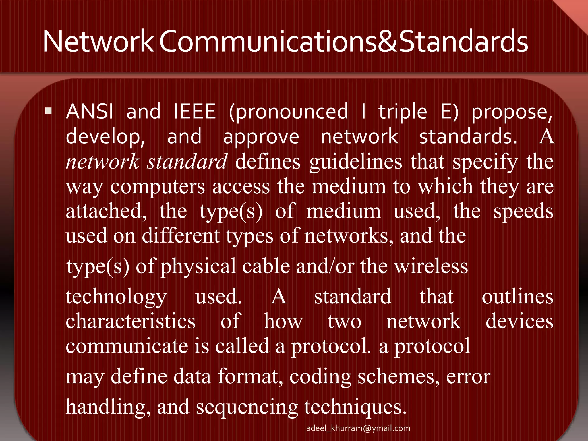 Network Communications&Standards 
 ANSI and IEEE (pronounced I triple E) propose, 
develop, and approve network standards. A 
network standard defines guidelines that specify the 
way computers access the medium to which they are 
attached, the type(s) of medium used, the speeds 
used on different types of networks, and the 
type(s) of physical cable and/or the wireless 
technology used. A standard that outlines 
characteristics of how two network devices 
communicate is called a protocol. a protocol 
may define data format, coding schemes, error 
handling, and sequencing techniques. 
adeel_khurram@ymail.com 
 