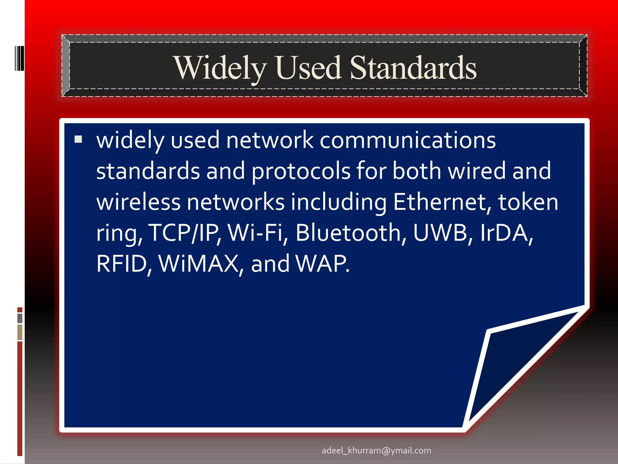 Widely Used Standards 
 widely used network communications 
standards and protocols for both wired and 
wireless networks including Ethernet, token 
ring, TCP/IP, Wi-Fi, Bluetooth, UWB, IrDA, 
RFID, WiMAX, and WAP. 
adeel_khurram@ymail.com 
 