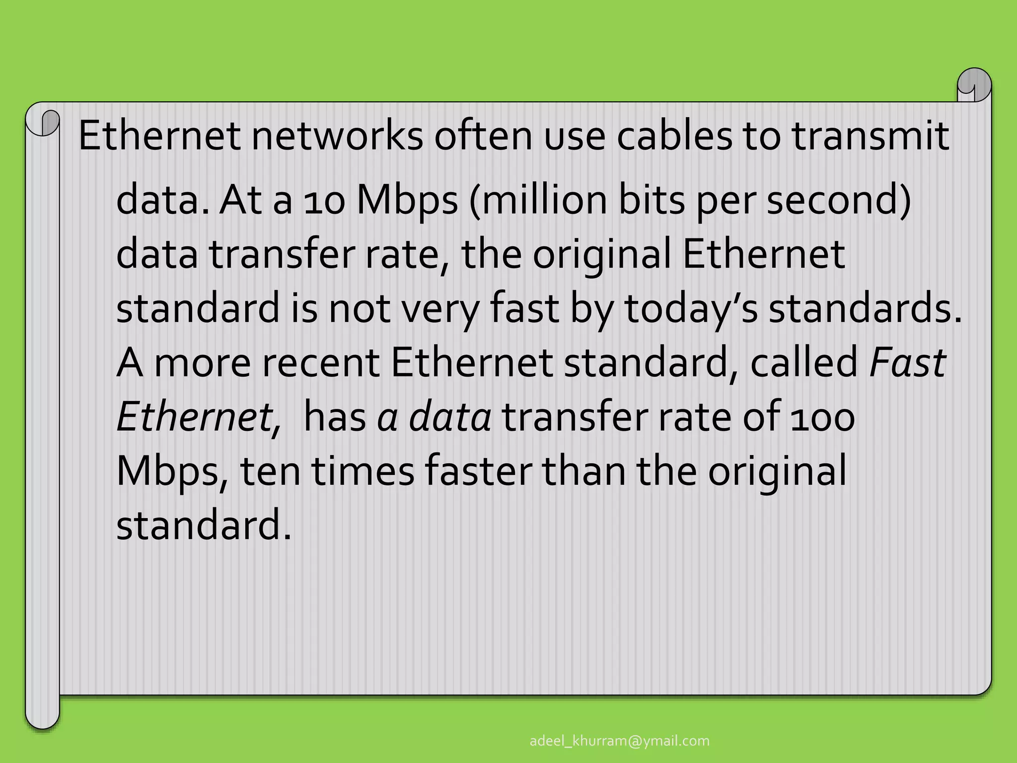 Ethernet networks often use cables to transmit 
data. At a 10 Mbps (million bits per second) 
data transfer rate, the original Ethernet 
standard is not very fast by today’s standards. 
A more recent Ethernet standard, called Fast 
Ethernet, has a data transfer rate of 100 
Mbps, ten times faster than the original 
standard. 
adeel_khurram@ymail.com 
 