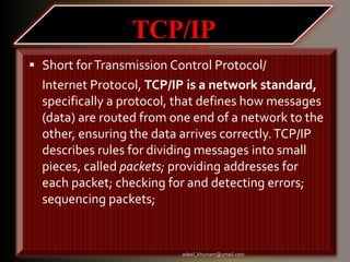  Short forTransmission Control Protocol/ 
Internet Protocol, TCP/IP is a network standard, 
specifically a protocol, that defines how messages 
(data) are routed from one end of a network to the 
other, ensuring the data arrives correctly. TCP/IP 
describes rules for dividing messages into small 
pieces, called packets; providing addresses for 
each packet; checking for and detecting errors; 
sequencing packets; 
adeel_khurram@ymail.com 
 