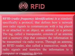 RFID (radio frequency identification) is a standard, 
specifically a protocol, that defines how a network 
uses radio signals to communicate with a tag placed 
in or attached to an object, an animal, or a person. 
The tag, called a transponder, consists of an antenna 
and a memory chip that contains the information to 
be transmitted via radio waves. Through an antenna, 
an RFID reader, also called a transceiver, reads the 
radio signals and transfers the information to a 
computer or computing device. adeel_khurram@ymail.com 
 