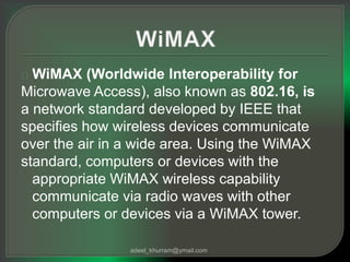 WiMAX (Worldwide Interoperability for 
Microwave Access), also known as 802.16, is 
a network standard developed by IEEE that 
specifies how wireless devices communicate 
over the air in a wide area. Using the WiMAX 
standard, computers or devices with the 
appropriate WiMAX wireless capability 
communicate via radio waves with other 
computers or devices via a WiMAX tower. 
adeel_khurram@ymail.com 
 