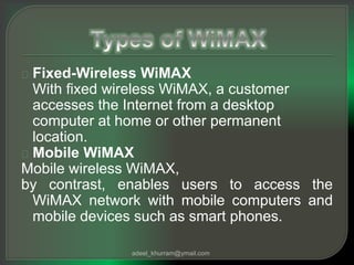 Fixed-Wireless WiMAX 
With fixed wireless WiMAX, a customer 
accesses the Internet from a desktop 
computer at home or other permanent 
location. 
Mobile WiMAX 
Mobile wireless WiMAX, 
by contrast, enables users to access the 
WiMAX network with mobile computers and 
mobile devices such as smart phones. 
adeel_khurram@ymail.com 
 