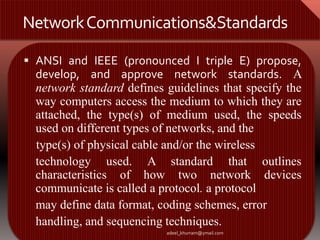 Network Communications&Standards 
 ANSI and IEEE (pronounced I triple E) propose, 
develop, and approve network standards. A 
network standard defines guidelines that specify the 
way computers access the medium to which they are 
attached, the type(s) of medium used, the speeds 
used on different types of networks, and the 
type(s) of physical cable and/or the wireless 
technology used. A standard that outlines 
characteristics of how two network devices 
communicate is called a protocol. a protocol 
may define data format, coding schemes, error 
handling, and sequencing techniques. 
adeel_khurram@ymail.com 
 