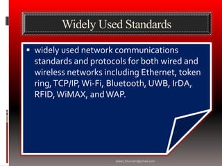 Widely Used Standards 
 widely used network communications 
standards and protocols for both wired and 
wireless networks including Ethernet, token 
ring, TCP/IP, Wi-Fi, Bluetooth, UWB, IrDA, 
RFID, WiMAX, and WAP. 
adeel_khurram@ymail.com 
 