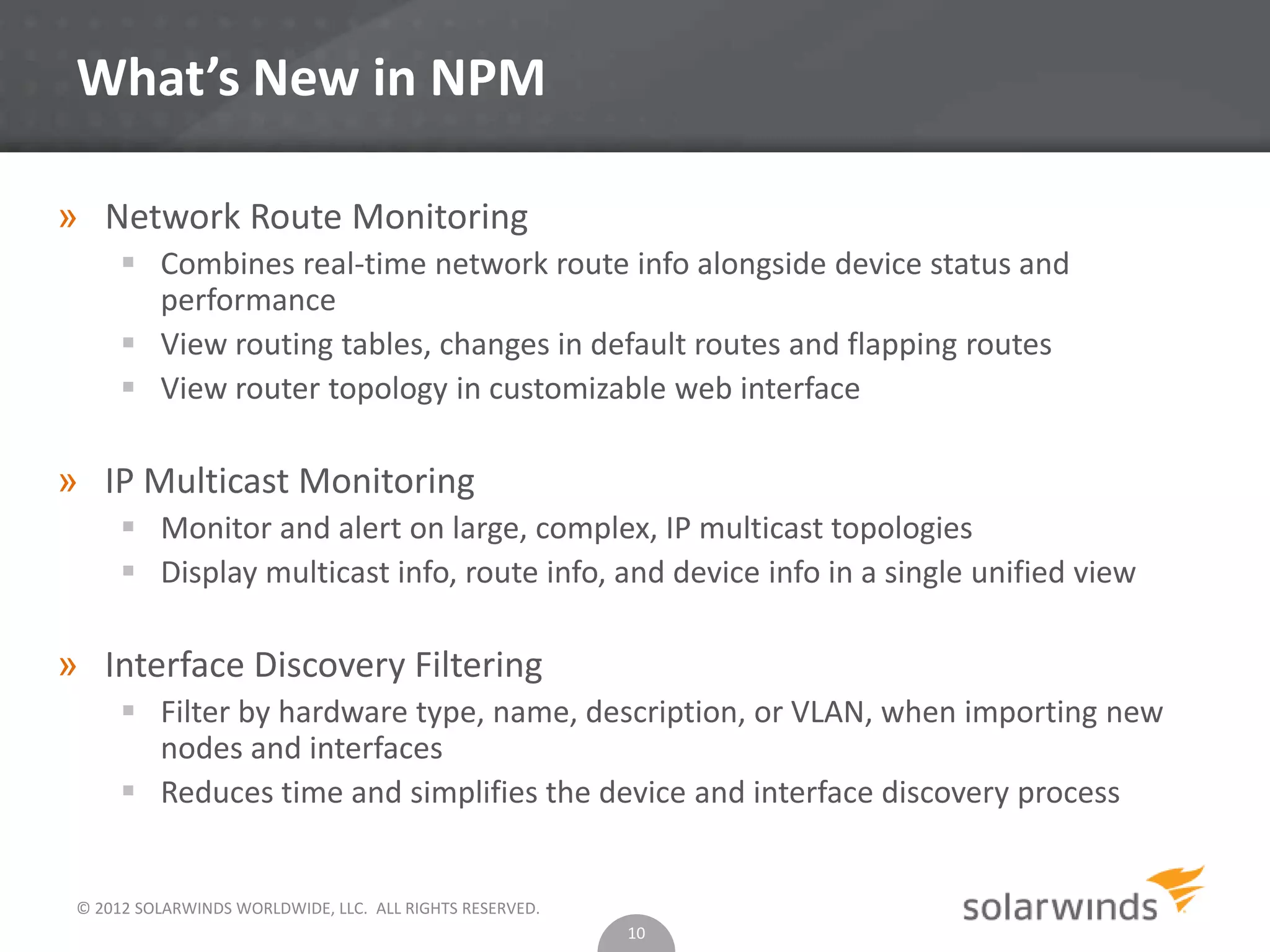 © 2012 SOLARWINDS WORLDWIDE, LLC. ALL RIGHTS RESERVED.
What’s New in NPM
» Network Route Monitoring
 Combines real-time network route info alongside device status and
performance
 View routing tables, changes in default routes and flapping routes
 View router topology in customizable web interface
» IP Multicast Monitoring
 Monitor and alert on large, complex, IP multicast topologies
 Display multicast info, route info, and device info in a single unified view
» Interface Discovery Filtering
 Filter by hardware type, name, description, or VLAN, when importing new
nodes and interfaces
 Reduces time and simplifies the device and interface discovery process
10
 