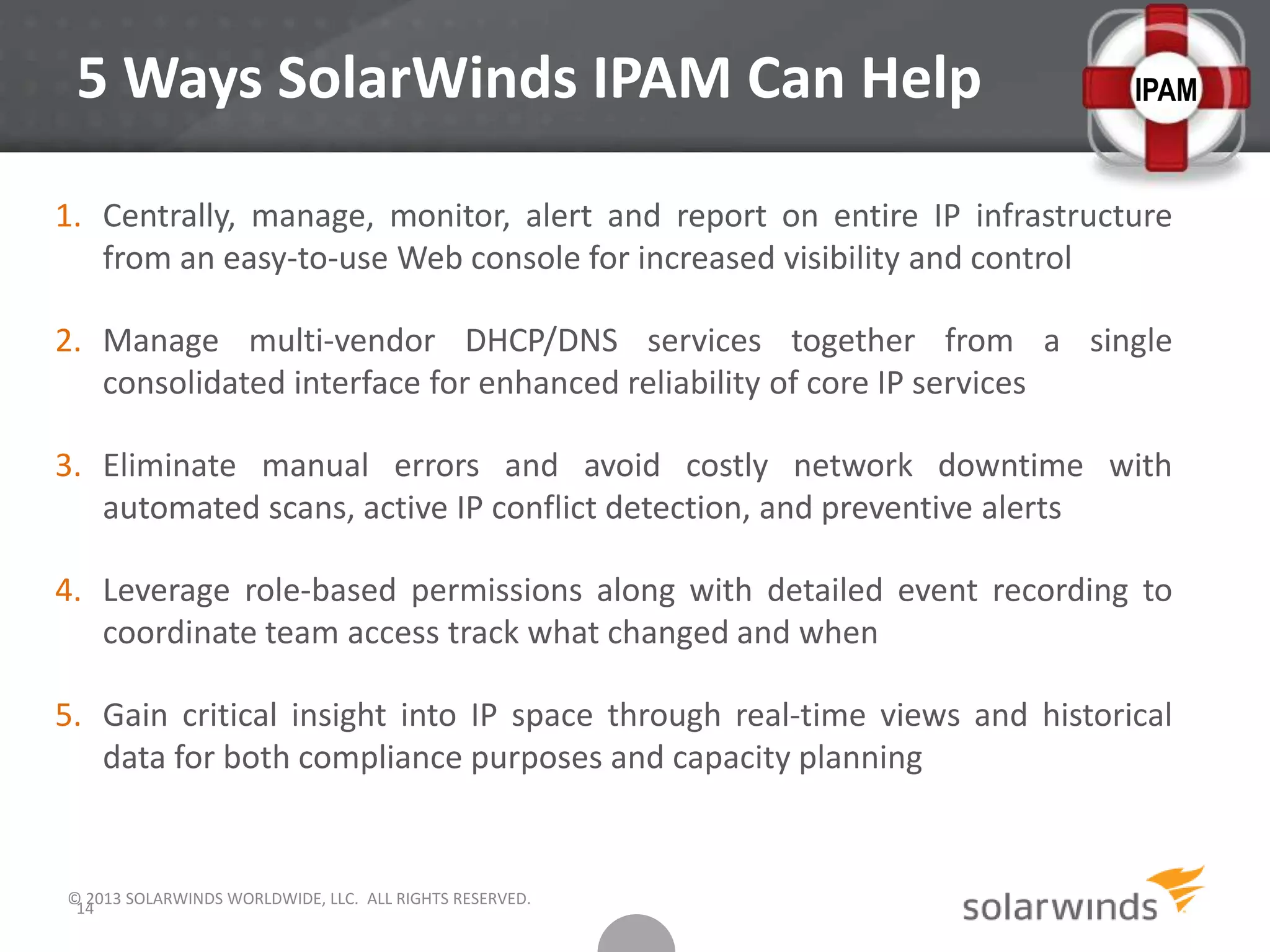 5 Ways SolarWinds IPAM Can Help
1. Centrally, manage, monitor, alert and report on entire IP infrastructure
from an easy-to-use Web console for increased visibility and control
2. Manage multi-vendor DHCP/DNS services together from a single
consolidated interface for enhanced reliability of core IP services
3. Eliminate manual errors and avoid costly network downtime with
automated scans, active IP conflict detection, and preventive alerts
4. Leverage role-based permissions along with detailed event recording to
coordinate team access track what changed and when
5. Gain critical insight into IP space through real-time views and historical
data for both compliance purposes and capacity planning
© 2013 SOLARWINDS WORLDWIDE, LLC. ALL RIGHTS RESERVED.
14
IPAM
 