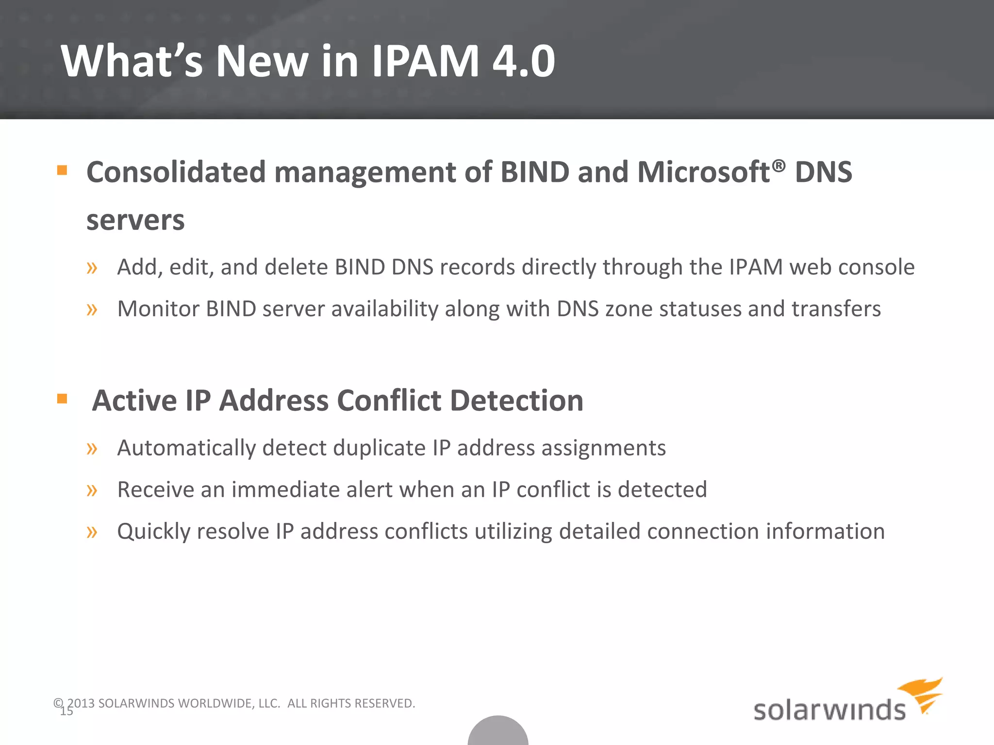 What’s New in IPAM 4.0
© 2013 SOLARWINDS WORLDWIDE, LLC. ALL RIGHTS RESERVED.
15
 Consolidated management of BIND and Microsoft® DNS
servers
» Add, edit, and delete BIND DNS records directly through the IPAM web console
» Monitor BIND server availability along with DNS zone statuses and transfers
 Active IP Address Conflict Detection
» Automatically detect duplicate IP address assignments
» Receive an immediate alert when an IP conflict is detected
» Quickly resolve IP address conflicts utilizing detailed connection information
 