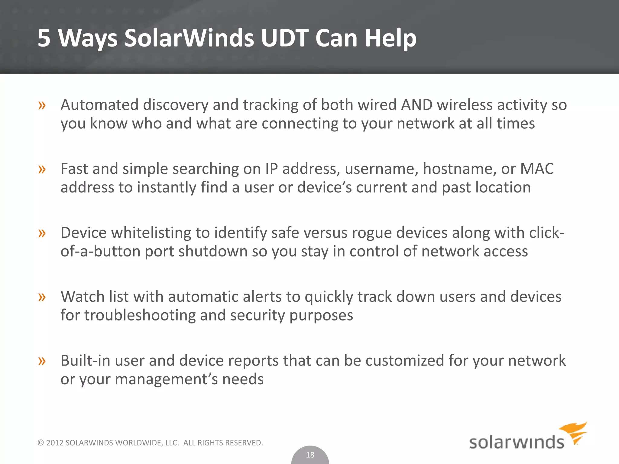 © 2012 SOLARWINDS WORLDWIDE, LLC. ALL RIGHTS RESERVED.
5 Ways SolarWinds UDT Can Help
» Automated discovery and tracking of both wired AND wireless activity so
you know who and what are connecting to your network at all times
» Fast and simple searching on IP address, username, hostname, or MAC
address to instantly find a user or device’s current and past location
» Device whitelisting to identify safe versus rogue devices along with click-
of-a-button port shutdown so you stay in control of network access
» Watch list with automatic alerts to quickly track down users and devices
for troubleshooting and security purposes
» Built-in user and device reports that can be customized for your network
or your management’s needs
18
 
