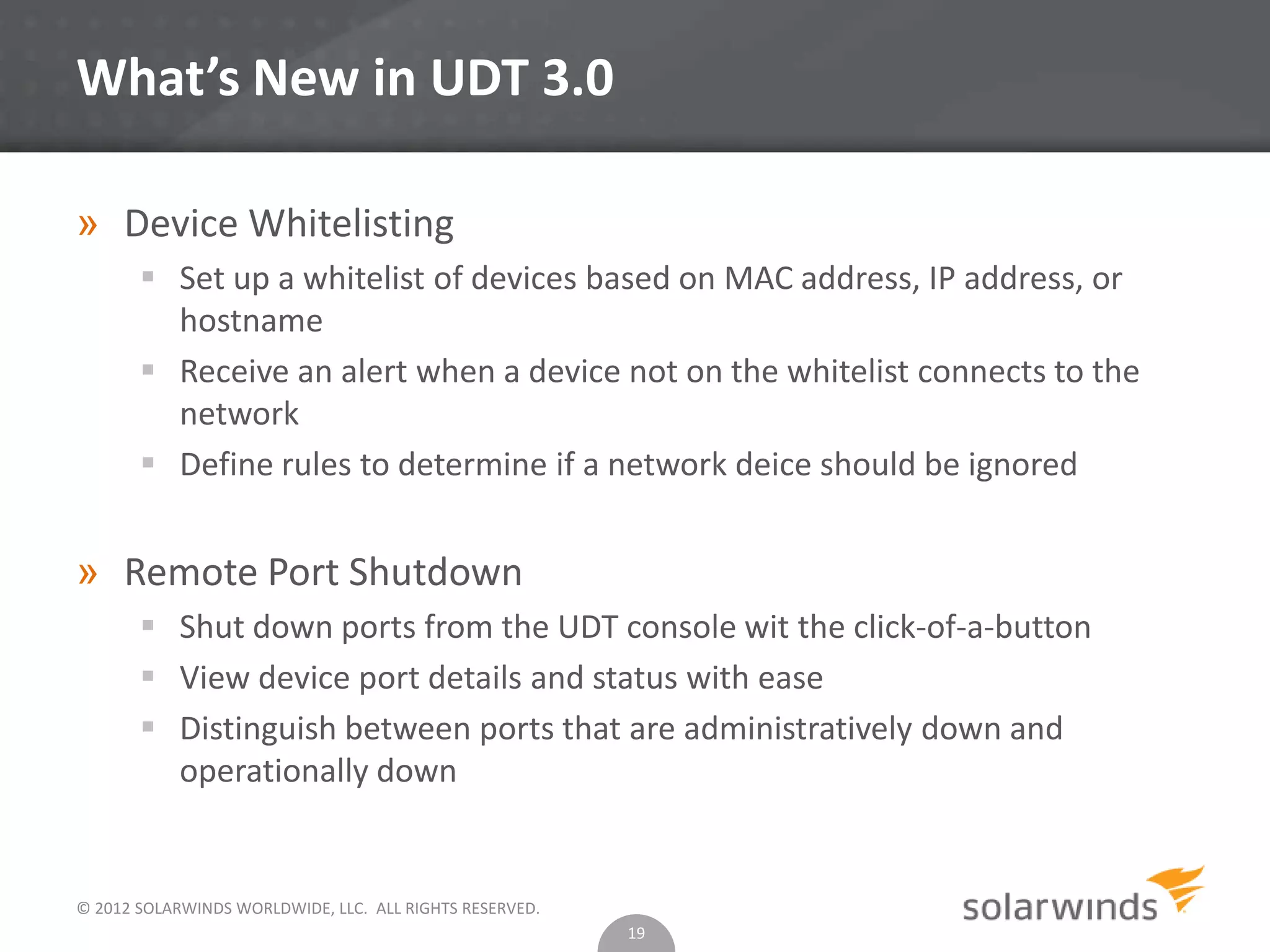 © 2012 SOLARWINDS WORLDWIDE, LLC. ALL RIGHTS RESERVED.
What’s New in UDT 3.0
» Device Whitelisting
 Set up a whitelist of devices based on MAC address, IP address, or
hostname
 Receive an alert when a device not on the whitelist connects to the
network
 Define rules to determine if a network deice should be ignored
» Remote Port Shutdown
 Shut down ports from the UDT console wit the click-of-a-button
 View device port details and status with ease
 Distinguish between ports that are administratively down and
operationally down
19
 