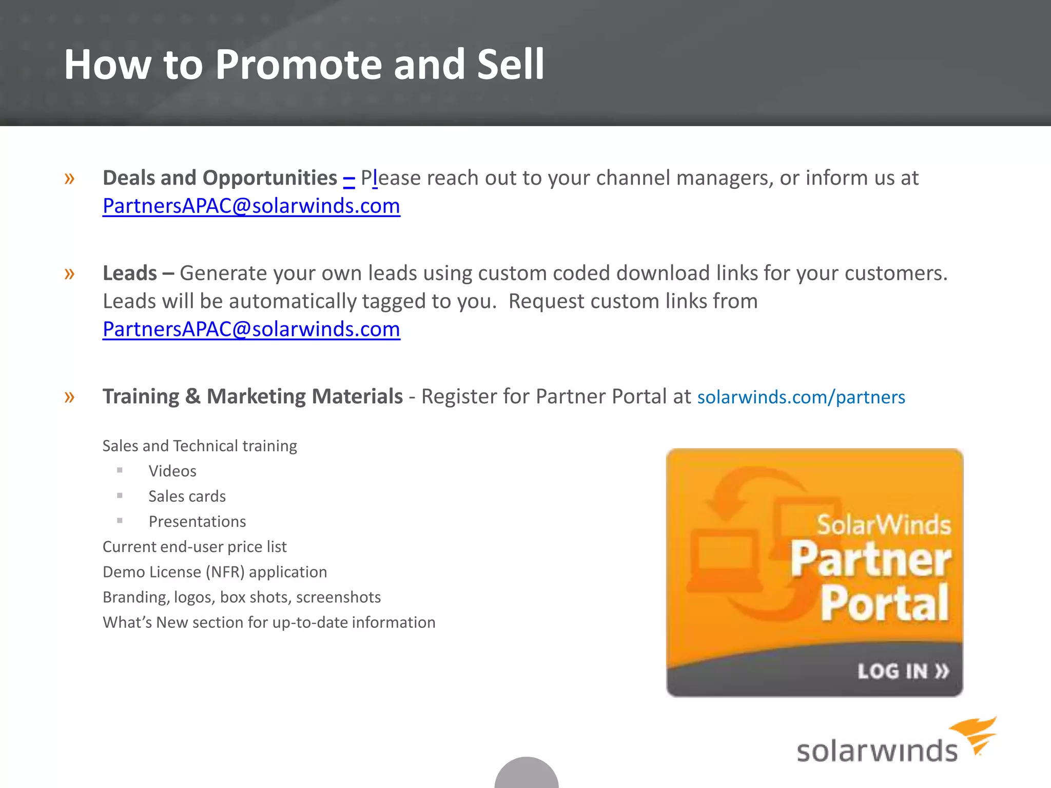 How to Promote and Sell
» Deals and Opportunities – Please reach out to your channel managers, or inform us at
PartnersAPAC@solarwinds.com
» Leads – Generate your own leads using custom coded download links for your customers.
Leads will be automatically tagged to you. Request custom links from
PartnersAPAC@solarwinds.com
» Training & Marketing Materials - Register for Partner Portal at solarwinds.com/partners
Sales and Technical training
 Videos
 Sales cards
 Presentations
Current end-user price list
Demo License (NFR) application
Branding, logos, box shots, screenshots
What’s New section for up-to-date information
 