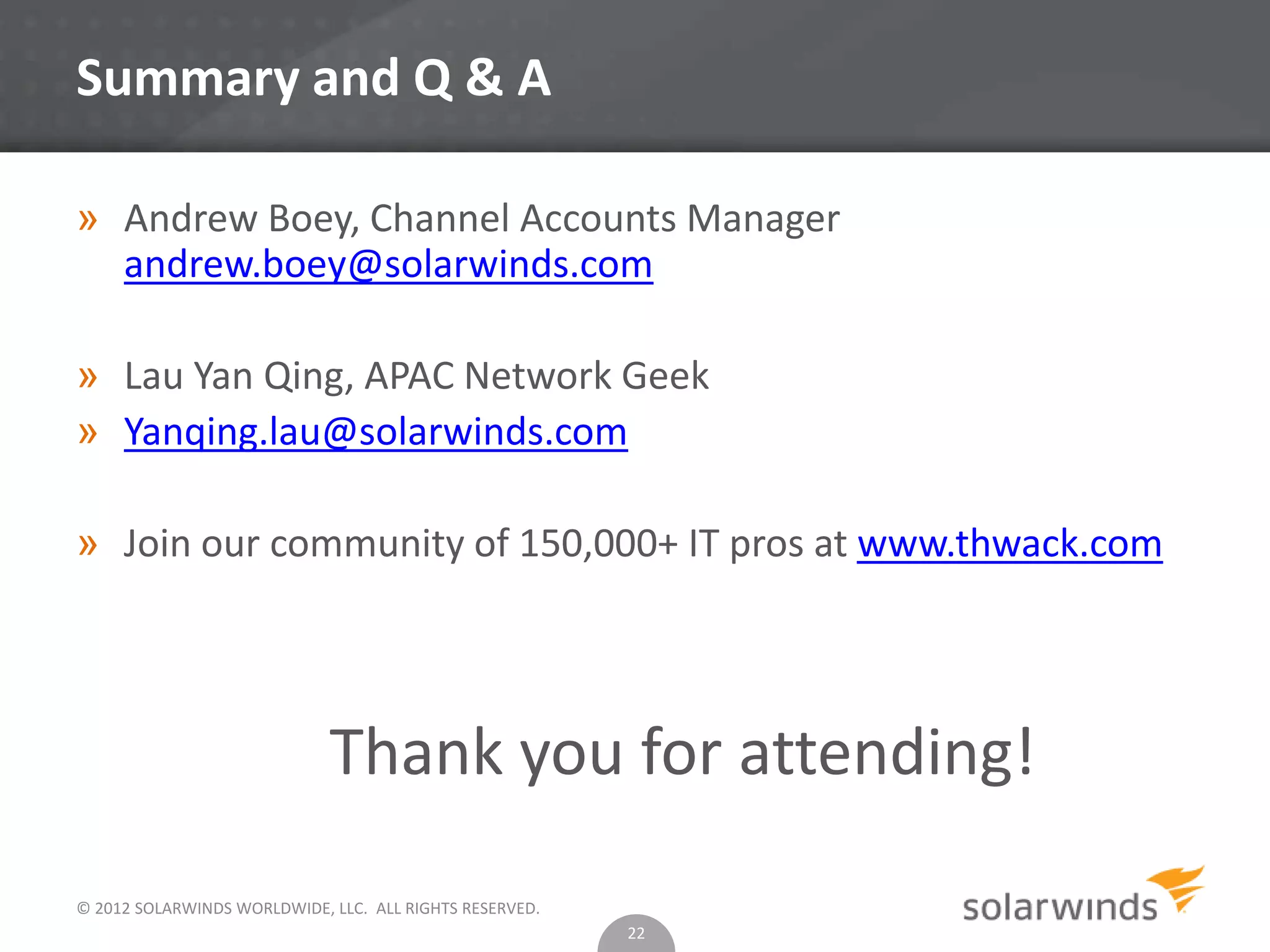 © 2012 SOLARWINDS WORLDWIDE, LLC. ALL RIGHTS RESERVED.
Summary and Q & A
» Andrew Boey, Channel Accounts Manager
andrew.boey@solarwinds.com
» Lau Yan Qing, APAC Network Geek
» Yanqing.lau@solarwinds.com
» Join our community of 150,000+ IT pros at www.thwack.com
Thank you for attending!
22
 