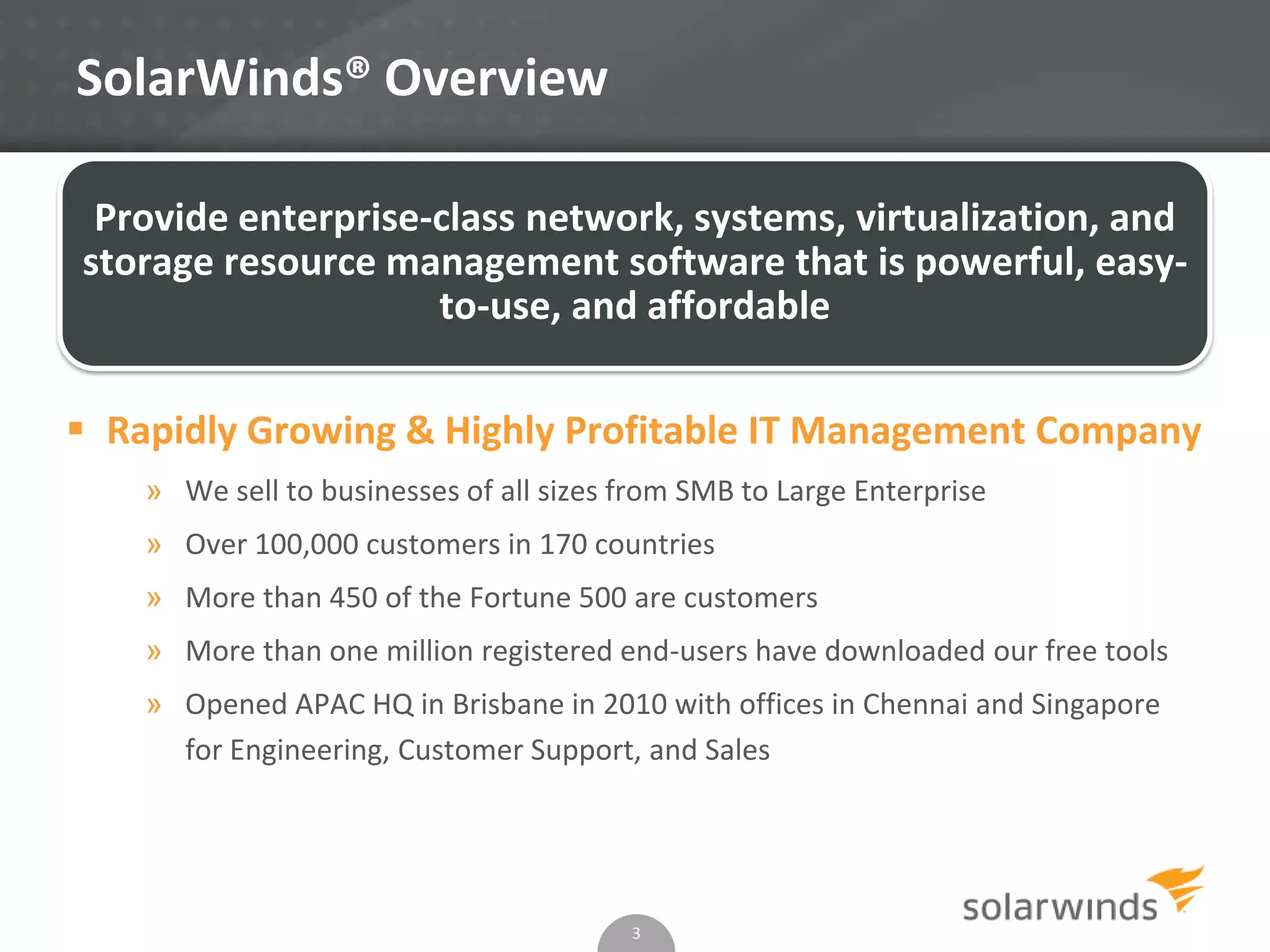SolarWinds® Overview
3
Provide enterprise-class network, systems, virtualization, and
storage resource management software that is powerful, easy-
to-use, and affordable
 Rapidly Growing & Highly Profitable IT Management Company
» We sell to businesses of all sizes from SMB to Large Enterprise
» Over 100,000 customers in 170 countries
» More than 450 of the Fortune 500 are customers
» More than one million registered end-users have downloaded our free tools
» Opened APAC HQ in Brisbane in 2010 with offices in Chennai and Singapore
for Engineering, Customer Support, and Sales
 