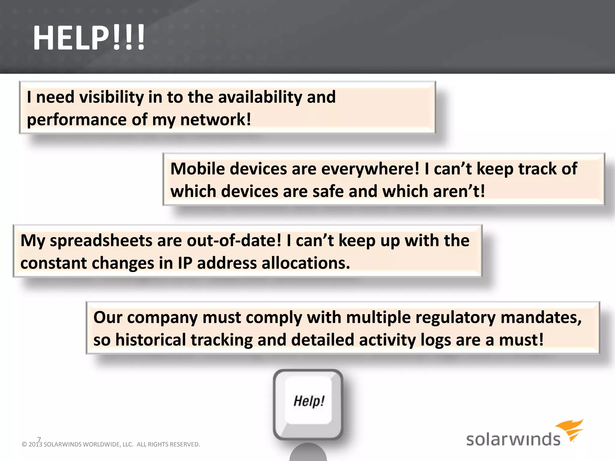 HELP!!!
7
Mobile devices are everywhere! I can’t keep track of
which devices are safe and which aren’t!
My spreadsheets are out-of-date! I can’t keep up with the
constant changes in IP address allocations.
Our company must comply with multiple regulatory mandates,
so historical tracking and detailed activity logs are a must!
I need visibility in to the availability and
performance of my network!
© 2013 SOLARWINDS WORLDWIDE, LLC. ALL RIGHTS RESERVED.
 