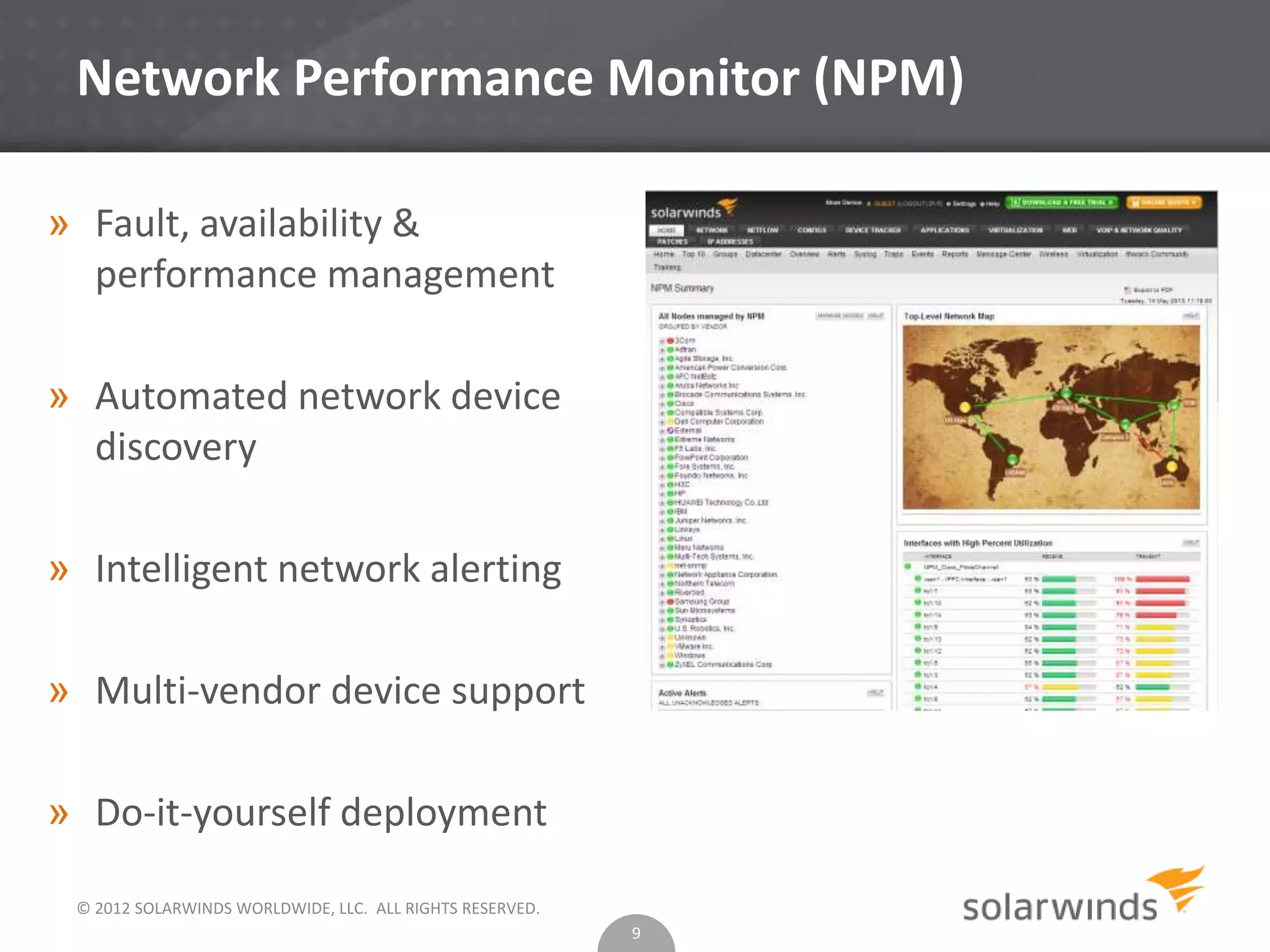 © 2012 SOLARWINDS WORLDWIDE, LLC. ALL RIGHTS RESERVED.
Network Performance Monitor (NPM)
9
» Fault, availability &
performance management
» Automated network device
discovery
» Intelligent network alerting
» Multi-vendor device support
» Do-it-yourself deployment
 