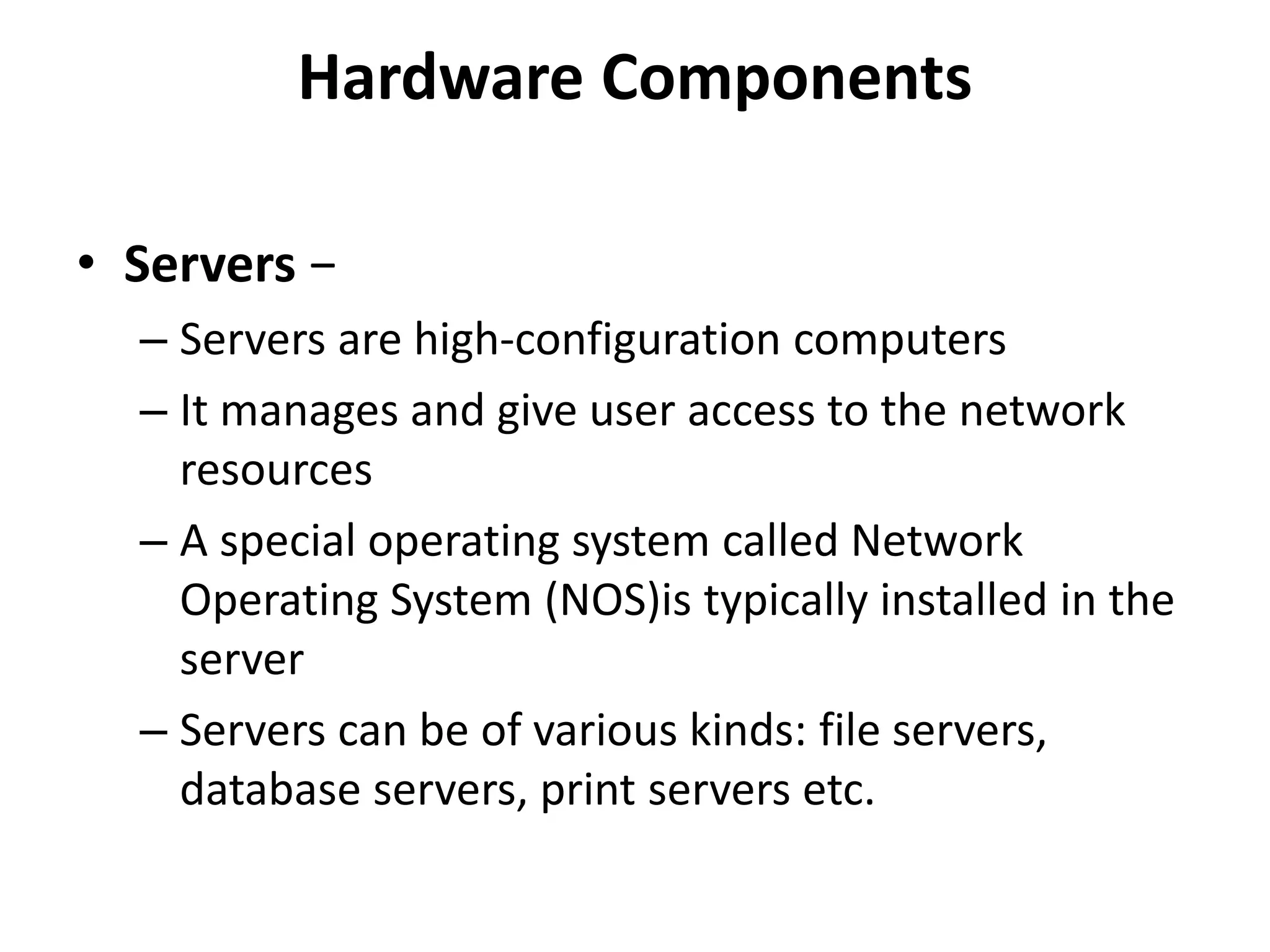 Hardware Components
• Servers −
– Servers are high-configuration computers
– It manages and give user access to the network
resources
– A special operating system called Network
Operating System (NOS)is typically installed in the
server
– Servers can be of various kinds: file servers,
database servers, print servers etc.
 