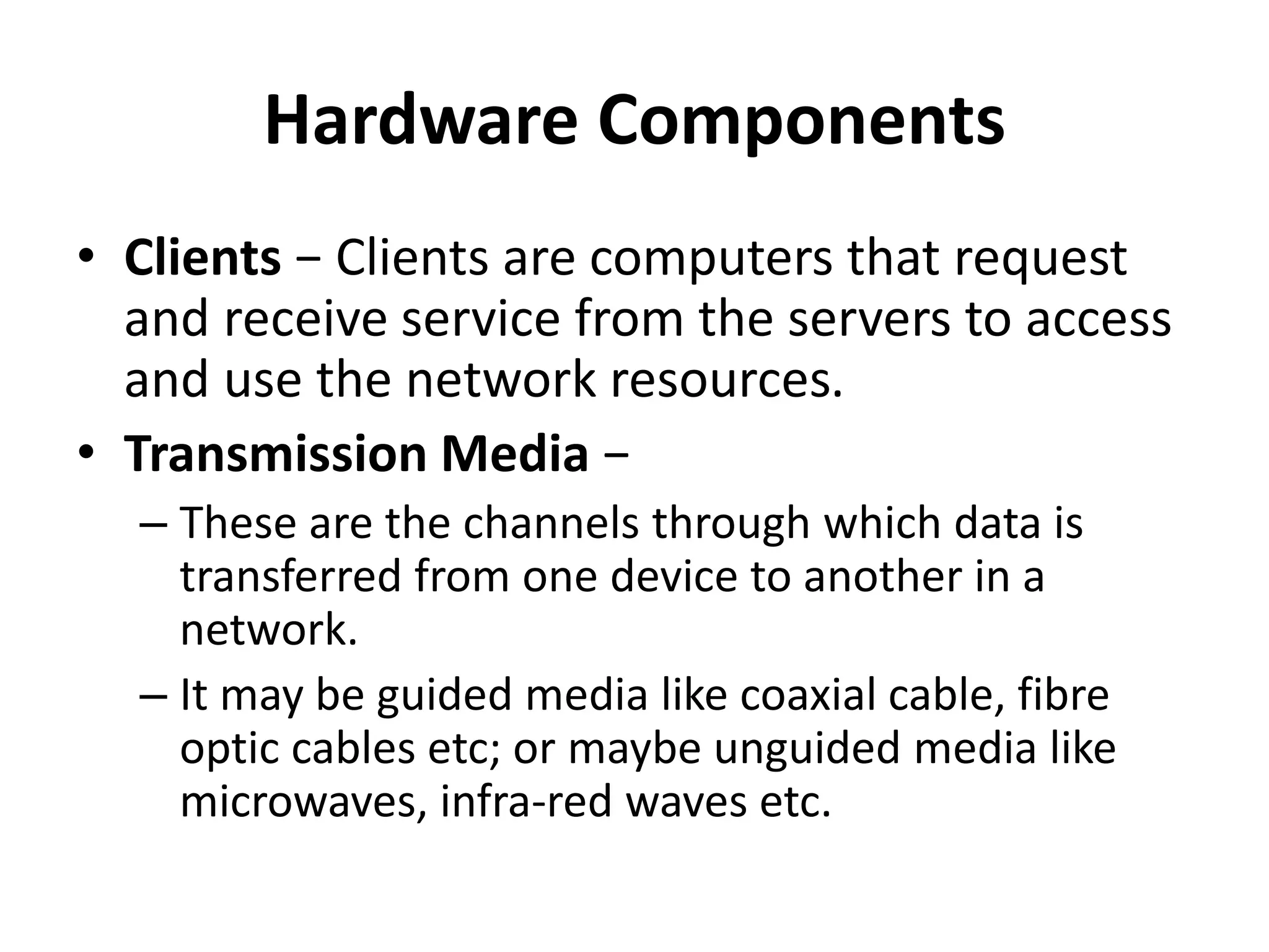 Hardware Components
• Clients − Clients are computers that request
and receive service from the servers to access
and use the network resources.
• Transmission Media −
– These are the channels through which data is
transferred from one device to another in a
network.
– It may be guided media like coaxial cable, fibre
optic cables etc; or maybe unguided media like
microwaves, infra-red waves etc.
 