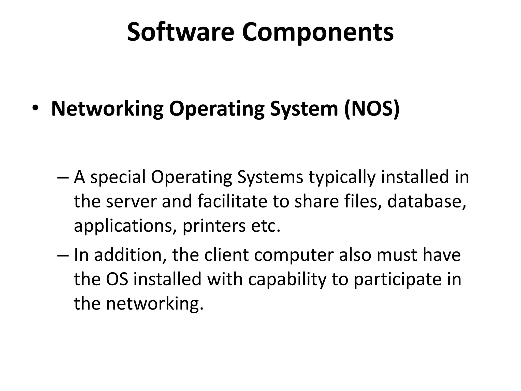 Software Components
• Networking Operating System (NOS)
– A special Operating Systems typically installed in
the server and facilitate to share files, database,
applications, printers etc.
– In addition, the client computer also must have
the OS installed with capability to participate in
the networking.
 