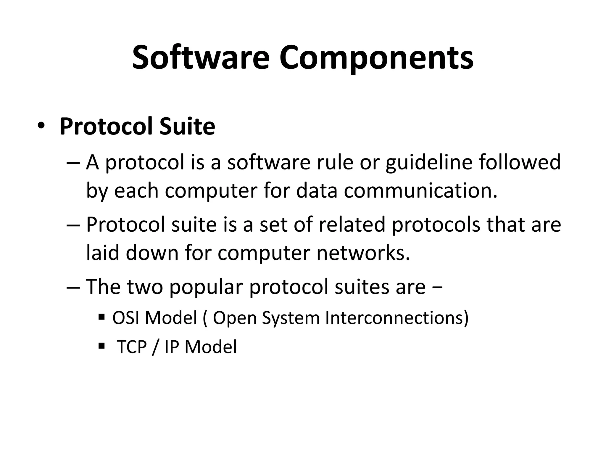 Software Components
• Protocol Suite
– A protocol is a software rule or guideline followed
by each computer for data communication.
– Protocol suite is a set of related protocols that are
laid down for computer networks.
– The two popular protocol suites are −
 OSI Model ( Open System Interconnections)
 TCP / IP Model
 
