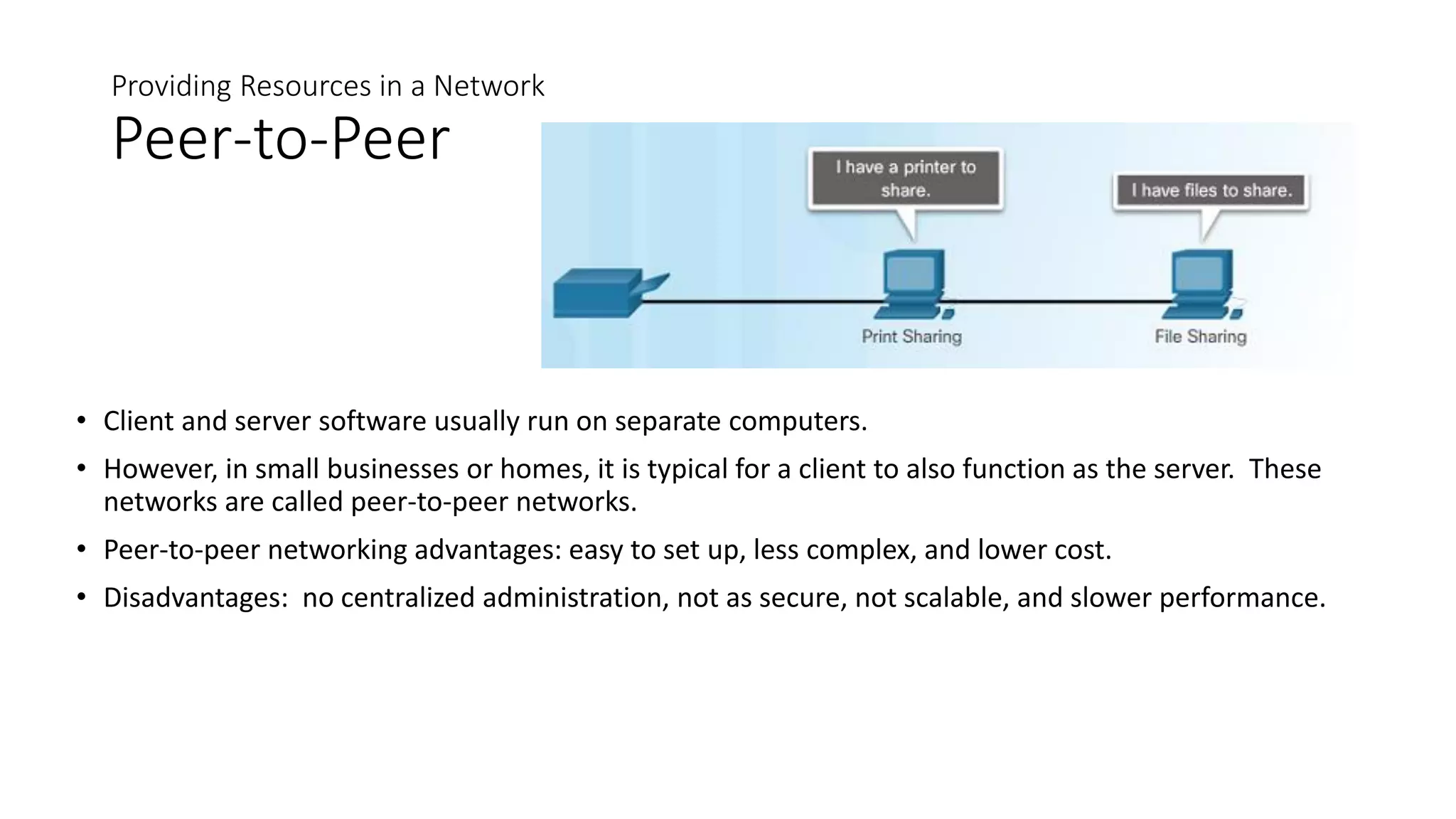 Providing Resources in a Network
Peer-to-Peer
• Client and server software usually run on separate computers.
• However, in small businesses or homes, it is typical for a client to also function as the server. These
networks are called peer-to-peer networks.
• Peer-to-peer networking advantages: easy to set up, less complex, and lower cost.
• Disadvantages: no centralized administration, not as secure, not scalable, and slower performance.
 