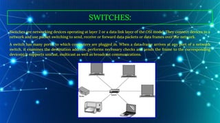 SWITCHES:
Switches are networking devices operating at layer 2 or a data link layer of the OSI model. They connect devices in a
network and use packet switching to send, receive or forward data packets or data frames over the network.
A switch has many ports, to which computers are plugged in. When a data frame arrives at any port of a network
switch, it examines the destination address, performs necessary checks and sends the frame to the corresponding
device(s).It supports unicast, multicast as well as broadcast communications.
 