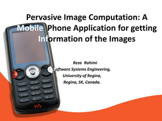 Pervasive Image Computation: A
Mobile Phone Application for getting
     Information of the Images

                M. Reza. Rahimi
         Software Systems Engineering,
              University of Regina,
              Regina, SK, Canada.
 