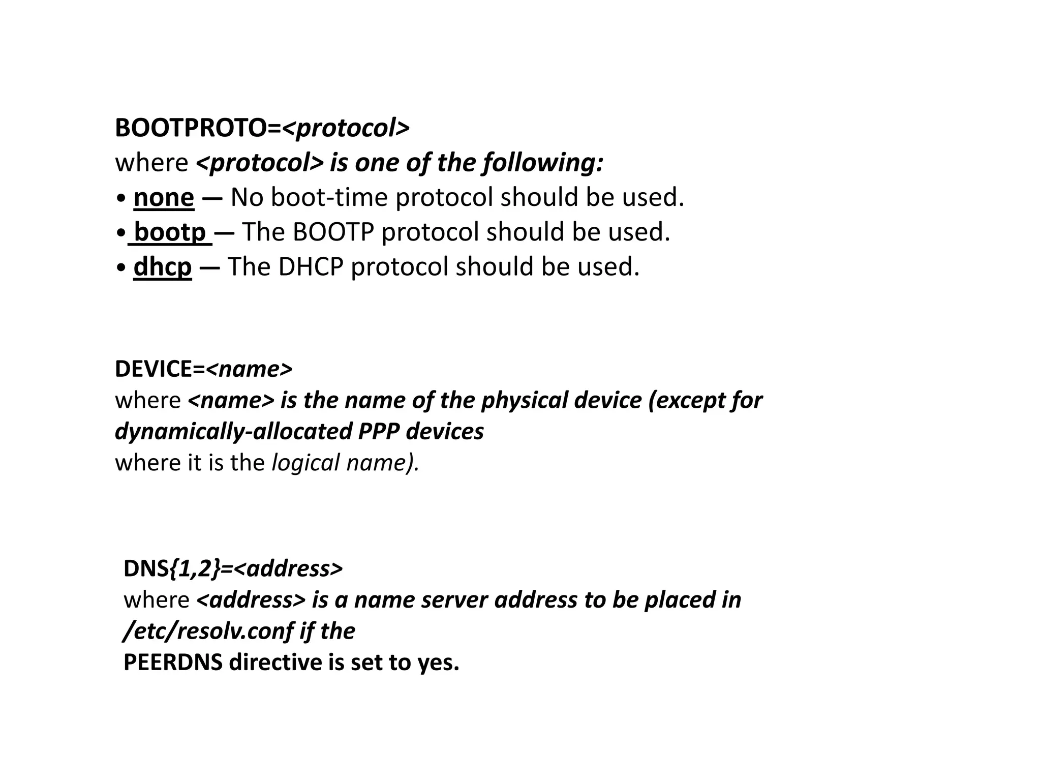BOOTPROTO=<protocol>
where <protocol> is one of the following:
• none — No boot-time protocol should be used.
• bootp — The BOOTP protocol should be used.
• dhcp — The DHCP protocol should be used.


DEVICE=<name>
where <name> is the name of the physical device (except for
dynamically-allocated PPP devices
where it is the logical name).



DNS{1,2}=<address>
where <address> is a name server address to be placed in
/etc/resolv.conf if the
PEERDNS directive is set to yes.
 
