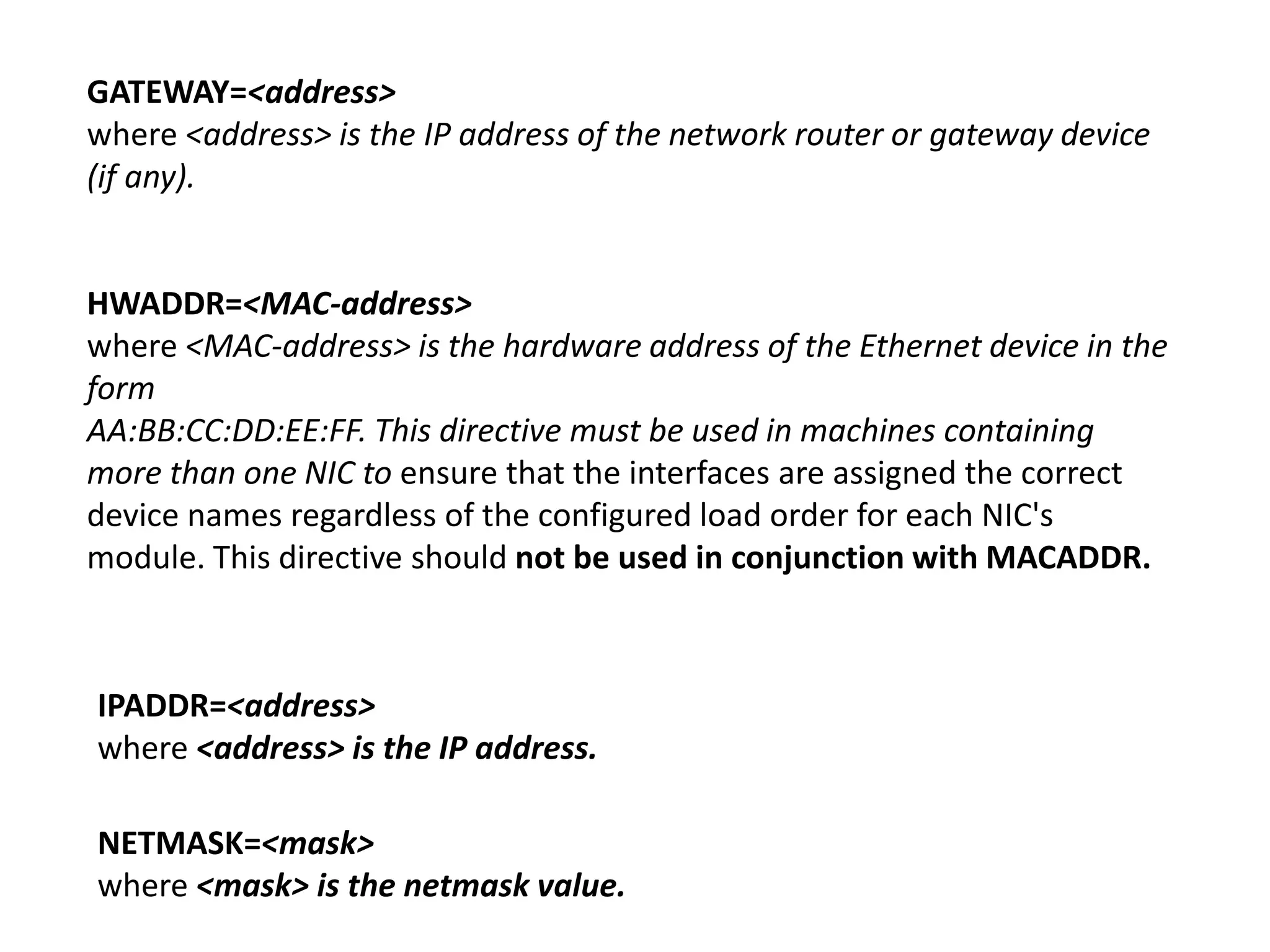 GATEWAY=<address>
where <address> is the IP address of the network router or gateway device
(if any).


HWADDR=<MAC-address>
where <MAC-address> is the hardware address of the Ethernet device in the
form
AA:BB:CC:DD:EE:FF. This directive must be used in machines containing
more than one NIC to ensure that the interfaces are assigned the correct
device names regardless of the configured load order for each NIC's
module. This directive should not be used in conjunction with MACADDR.



IPADDR=<address>
where <address> is the IP address.

NETMASK=<mask>
where <mask> is the netmask value.
 